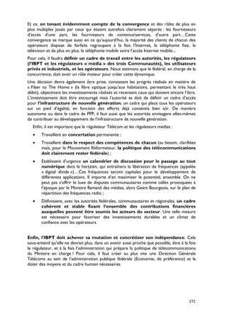 Et ce, en tenant évidemment compte de la convergence et des rôles de plus en
plus multiples joués par ceux qui étaient autrefois clairement séparés : les fournisseurs
d’accès d’une part, les fournisseurs de contenus/services, d’autre part…Cette
convergence se marque aussi en ce qu’aujourd’hui, la majorité des clients de chacun des
opérateurs dispose de forfaits regroupant à la fois l’Internet, la téléphonie fixe, la
télévision et de plus en plus, la téléphonie mobile voire l’accès Internet mobile...
Pour cela, il faudra définir un cadre de travail entre les autorités, les régulateurs
(l’IBPT et les régulateurs « média » des trois Communautés), les utilisateurs
privés et industriels, et les opérateurs. Nous estimons que le fédéral, en charge de la
concurrence, doit avoir un rôle moteur pour créer cette dynamique.
Une décision devra également être prise, constatant les progrès réalisés en matière de
« Fiber to The Home » (la fibre optique jusqu’aux habitations, permettant le très haut
débit), objectivant les investissements réalisés et recensant ceux qui doivent encore l’être.
L’investissement doit être encouragé mais l’autorité se doit de définir un cadre d’accès
pour l’infrastructure de nouvelle génération, un cadre qui place tous les opérateurs
sur un pied d’égalité, en fonction des efforts déjà consentis bien sûr. De manière
autonome ou dans le cadre de PPP, il faut aussi que les autorités envisagent elles-mêmes
de contribuer au développement de l’infrastructure de nouvelle génération.
  Enfin, il est important que le régulateur Télécom et les régulateurs médias :
  •    Travaillent en concertation permanente ;
  •    Travaillent dans le respect des compétences de chacun (au besoin, clarifiées
       mais, pour le Mouvement Réformateur, la politique des télécommunications
       doit clairement rester fédérale) ;
  •    Etablissent d’urgence un calendrier de discussion pour le passage au tout
       numérique dans le hertzien, qui entraînera la libération de fréquences (appelée
       « digital divide »)…Ces fréquences seront capitales pour le développement de
       différentes applications. Il importe d’en maximiser le potentiel, ensemble. On ne
       peut pas s’offrir le luxe de disputes communautaires comme celles provoquées à
       l’époque par le Ministre flamand des médias, alors Geert Bourgeois, sur le plan de
       répartition des fréquences radio ;
  •    Définissent, avec les autorités fédérales, communautaires et régionales, un cadre
       cohérent et stable fixant l’ensemble des contributions financières
       auxquelles peuvent être soumis les acteurs du secteur. Une telle mesure
       est nécessaire pour favoriser des investissements durables et un climat de
       confiance avec les opérateurs.


Enfin, l’IBPT doit achever sa mutation et concrétiser son indépendance. Cela
sous-entend qu’elle ne devrait plus, dans un avenir aussi proche que possible, être à la fois
le régulateur, et à la fois l’administration qui prépare la politique de télécommunications
du Ministre en charge ! Pour cela, il faut créer au plus vite une Direction Générale
Télécoms au sein de l’administration publique fédérale (Economie, de préférence) et la
doter des moyens et du cadre humain nécessaires.




                                                                                         271
 