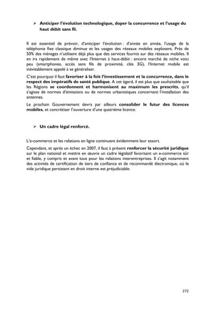  Anticiper l’évolution technologique, doper la concurrence et l’usage du
     haut débit sans fil.


Il est essentiel de prévoir, d’anticiper l’évolution : d’année en année, l’usage de la
téléphonie fixe classique diminue et les usages des réseaux mobiles explosent. Près de
50% des ménages n’utilisent déjà plus que des services fournis sur des réseaux mobiles. Il
en ira rapidement de même avec l’Internet à haut-débit : encore marché de niche voici
peu (smartphones, accès sans fils de proximité, clés 3G), l’Internet mobile est
inévitablement appelé à se généraliser.
C’est pourquoi il faut favoriser à la fois l’investissement et la concurrence, dans le
respect des impératifs de santé publique. A cet égard, il est plus que souhaitable que
les Régions se coordonnent et harmonisent au maximum les prescrits, qu’il
s’agisse de normes d’émissions ou de normes urbanistiques concernant l’installation des
antennes.
Le prochain Gouvernement devra par ailleurs consolider le futur des licences
mobiles, et concrétiser l’ouverture d’une quatrième licence.


    Un cadre légal renforcé.


L’e-commerce et les relations en ligne continuent évidemment leur essort.
Cependant, et après un échec en 2007, il faut à présent renforcer la sécurité juridique
sur le plan national et mettre en œuvre un cadre législatif favorisant un e-commerce sûr
et fiable, y compris et avant tout pour les relations interentreprises. Il s’agit notamment
des activités de certification de tiers de confiance et de recommandé électronique, où le
vide juridique persistant en droit interne est préjudiciable.




                                                                                       272
 