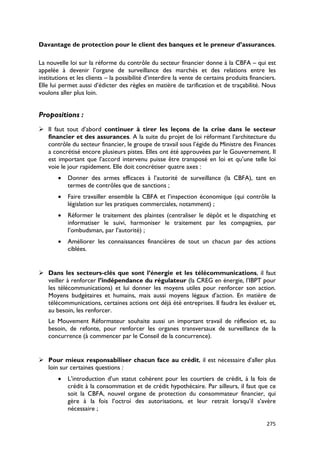 Davantage de protection pour le client des banques et le preneur d’assurances.

La nouvelle loi sur la réforme du contrôle du secteur financier donne à la CBFA – qui est
appelée à devenir l’organe de surveillance des marchés et des relations entre les
institutions et les clients – la possibilité d’interdire la vente de certains produits financiers.
Elle lui permet aussi d’édicter des règles en matière de tarification et de traçabilité. Nous
voulons aller plus loin.


Propositions :
 Il faut tout d’abord continuer à tirer les leçons de la crise dans le secteur
  financier et des assurances. A la suite du projet de loi réformant l’architecture du
  contrôle du secteur financier, le groupe de travail sous l’égide du Ministre des Finances
  a concrétisé encore plusieurs pistes. Elles ont été approuvées par le Gouvernement. Il
  est important que l’accord intervenu puisse être transposé en loi et qu’une telle loi
  voie le jour rapidement. Elle doit concrétiser quatre axes :
       •   Donner des armes efficaces à l’autorité de surveillance (la CBFA), tant en
           termes de contrôles que de sanctions ;
       •   Faire travailler ensemble la CBFA et l’inspection économique (qui contrôle la
           législation sur les pratiques commerciales, notamment) ;
       •   Réformer le traitement des plaintes (centraliser le dépôt et le dispatching et
           informatiser le suivi, harmoniser le traitement par les compagnies, par
           l’ombudsman, par l’autorité) ;
       •   Améliorer les connaissances financières de tout un chacun par des actions
           ciblées.


 Dans les secteurs-clés que sont l’énergie et les télécommunications, il faut
  veiller à renforcer l’indépendance du régulateur (la CREG en énergie, l’IBPT pour
  les télécommunications) et lui donner les moyens utiles pour renforcer son action.
  Moyens budgétaires et humains, mais aussi moyens légaux d’action. En matière de
  télécommunications, certaines actions ont déjà été entreprises. Il faudra les évaluer et,
  au besoin, les renforcer.
   Le Mouvement Réformateur souhaite aussi un important travail de réflexion et, au
   besoin, de refonte, pour renforcer les organes transversaux de surveillance de la
   concurrence (à commencer par le Conseil de la concurrence).


 Pour mieux responsabiliser chacun face au crédit, il est nécessaire d’aller plus
  loin sur certaines questions :
       •   L’introduction d’un statut cohérent pour les courtiers de crédit, à la fois de
           crédit à la consommation et de crédit hypothécaire. Par ailleurs, il faut que ce
           soit la CBFA, nouvel organe de protection du consommateur financier, qui
           gère à la fois l’octroi des autorisations, et leur retrait lorsqu’il s’avère
           nécessaire ;

                                                                                              275
 