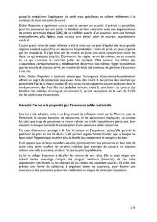 puisqu’ils empêchent l’application de tarifs trop spécifiques et collent réellement à la
variation du coût des soins de santé.
Didier Reynders a également conclu avec le secteur un accord ; il prévoit la possibilité,
pour les personnes qui ont perdu le bénéfice de leur assurance suite aux augmentations
de primes survenues depuis 2007, de se réaffilier auprès d’un assureur, dans une formule
éventuellement plus légère, mais surtout sans devoir subir de nouveau questionnaire
médical.
L’autre grand volet de cette réforme a été la mise sur un pied d’égalité des deux grands
régimes existant aujourd’hui en assurance hospitalisation : celui du privé, et celui organisé
par les mutualités. Il s’agit bien sûr de mettre en place une saine concurrence entre les
deux, ce qui manquait jusqu’ici. Dorénavant, les règles seront les mêmes, en ce compris
en ce qui concerne le contrôle public de l’activité. Mais surtout, les affiliés des
« assurances complémentaires » bénéficieront désormais des mêmes règles protectrices
que les assurés du secteur privé, en matière de droit des contrats, de garantie d’assurance
à vie, etc.
Enfin, Didier Reynders a souhaité encourager l’émergence d’assurances-hospitalisation
offrant un degré de protection plus élevé. Ainsi, dès mi-2011, les primes des contrats qui
garantiront l’accès à chacun jusque 65 ans, et qui ne pratiqueront aucune exclusion dans le
remboursement des frais liés aux maladies existant avant la conclusion du contrat (au
bénéfice des malades chroniques, notamment !), seront exemptées de la taxe de 9,25%
sur les opérations d’assurances.


Garantir l’accès à la propriété par l’assurance solde restant-dû.

Une loi a été adoptée, suite à un long travail de réflexion mené par le Ministre, avec le
Parlement, le secteur bancaire, les assurances, et les associations impliquées. Le constat
fut celui que trop de personnes se voient refuser un crédit hypothécaire parce que, bien
souvent, la banque demande la souscription d’une assurance solde restant-dû.
Ce type d’assurance protège à la fois la banque et l’acquéreur, puisqu’elle garantit le
paiement du prêt en cas de décès. Cela permet régulièrement d’éviter que la banque ne
fasse valoir l’hypothèque, et prive ainsi la famille (ou simplement le conjoint) du bien.
Il est apparu que certains candidats-assurés, principalement des personnes en bon état de
santé mais ayant souffert de certains maladies (par exemple de cancer), se voyaient
refuser une telle assurance, et donc l’accès au prêt hypothécaire.
La loi va obliger l’assureur à détailler les raisons de son refus. Elle va aussi exiger que
celui-ci tienne davantage compte des progrès médicaux (beaucoup de ces refus
apparaissent non-fondés vu les chances de vie réelles des candidats assurés). Et enfin, elle
prévoit une forme de solidarité, à organiser entre les assureurs, pour fournir une
assurance à des personnes présentant réellement un risque de santé plus important.




                                                                                         278
 