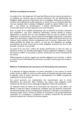 Assainir les pratiques du secteur.

Un projet de loi a été adopté par le Conseil des Ministres afin de trouver des solutions à
un problème qui concerne tous les contrats d’assurance. On sait effectivement que
l’obligation légale concernant l’information par les compagnies d’assurance au preneur, à
l’occasion des modifications qu’elles apportent au contrat et/ou aux conditions générales,
n’est pas respectée dans la pratique. L’obligation actuelle ne répond d’ailleurs pas – ou
plus – aux besoins du consommateur : il faudrait théoriquement travailler par
recommandé de part et d’autre, plusieurs mois avant l’échéance.
Aussi, ce projet de loi simplifie drastiquement cela en instaurant le principe « paiement
vaut acceptation », ainsi qu’en renforçant l’information concrète donnée au preneur
d’assurances, en premier lieu sur l’avis d’échéance. Dans le souci de rendre ce droit
effectif pour le consommateur, tenant compte des technologies d’aujourd’hui, il permet le
rappel d’une domiciliation endéans les huit semaines. Le défaut d’information de la part de
l’assureur devra entraîner d’autres conséquences, pour le preneur d’assurances, que la
simple possibilité de résilier son contrat : ce n’est pas une disposition qui protège,
concrètement, ses droits. Aussi il pourra choisir d’appliquer la garantie qui lui est la plus
favorable : l’ancienne, ou la nouvelle.
Ce projet de loi vise aussi à réduire les charges administratives et donc les coûts, en
facilitant le recours aux nouvelles technologies. Il instaure également l’obligation, à charge
des assureurs, d’offrir en tout temps au preneur d’assurance une version coordonnée de
son contrat.
Malheureusement, le secteur, jugeant que certaines obligations vont trop loin, a sollicité
un nouvel avis de la Commission des assurances. Le projet n’a donc pas pu être envoyé au
Parlement.


Réformer l’ombudsman des assurances et la Commission des assurances.

A la demande du Ministre Reynders, les parties intéressées se sont réunies un certain
nombre de fois en 2009. Un accord a pu être conclu. Il réconcilie enfin des visions jusque
là opposées, entre le secteur (assureurs et intermédiaires) et le CRIOC (coupole des
organisations de consommation).
Cet accord permettra une représentation des consommateurs dans le service
Ombudsman des assurances. Dans l’évolution des choses, cette intégration paraît
nécessaire afin de donner encore davantage de légitimité à l’action de l’ombudsman.
Un important travail de refonte de la Commission des assurances a, par ailleurs, été
effectué. Il s’agit de l’organe consultatif par excellence pour les questions d’assurances.
Ces dernières années, ses avis ne faisaient plus autorité et il n’était plus un lieu propice au
consensus positif. Grâce à l’action du Ministre, la Commission a été presqu’entièrement
renouvelée, de la présidence à l’intégration de membres (notamment les partenaires
sociaux) en passant par l’inclusion de nouveaux experts.




                                                                                           279
 