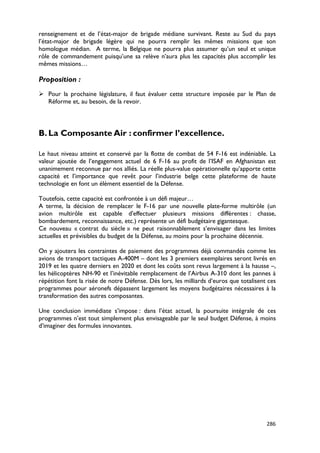 renseignement et de l’état-major de brigade médiane survivant. Reste au Sud du pays
l’état-major de brigade légère qui ne pourra remplir les mêmes missions que son
homologue médian. A terme, la Belgique ne pourra plus assumer qu’un seul et unique
rôle de commandement puisqu’une sa relève n’aura plus les capacités plus accomplir les
mêmes missions…

Proposition :
 Pour la prochaine législature, il faut évaluer cette structure imposée par le Plan de
  Réforme et, au besoin, de la revoir.




B. La Composante Air : confirmer l’excellence.

Le haut niveau atteint et conservé par la flotte de combat de 54 F-16 est indéniable. La
valeur ajoutée de l’engagement actuel de 6 F-16 au profit de l’ISAF en Afghanistan est
unanimement reconnue par nos alliés. La réelle plus-value opérationnelle qu’apporte cette
capacité et l’importance que revêt pour l’industrie belge cette plateforme de haute
technologie en font un élément essentiel de la Défense.

Toutefois, cette capacité est confrontée à un défi majeur…
A terme, la décision de remplacer le F-16 par une nouvelle plate-forme multirôle (un
avion multirôle est capable d'effectuer plusieurs missions différentes : chasse,
bombardement, reconnaissance, etc.) représente un défi budgétaire gigantesque.
Ce nouveau « contrat du siècle » ne peut raisonnablement s’envisager dans les limites
actuelles et prévisibles du budget de la Défense, au moins pour la prochaine décennie.

On y ajoutera les contraintes de paiement des programmes déjà commandés comme les
avions de transport tactiques A-400M – dont les 3 premiers exemplaires seront livrés en
2019 et les quatre derniers en 2020 et dont les coûts sont revus largement à la hausse –,
les hélicoptères NH-90 et l’inévitable remplacement de l’Airbus A-310 dont les pannes à
répétition font la risée de notre Défense. Dès lors, les milliards d’euros que totalisent ces
programmes pour aéronefs dépassent largement les moyens budgétaires nécessaires à la
transformation des autres composantes.

Une conclusion immédiate s’impose : dans l’état actuel, la poursuite intégrale de ces
programmes n’est tout simplement plus envisageable par le seul budget Défense, à moins
d’imaginer des formules innovantes.




                                                                                         286
 