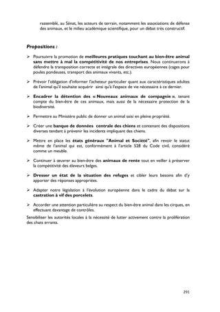 rassemblé, au Sénat, les acteurs de terrain, notamment les associations de défense
       des animaux, et le milieu académique scientifique, pour un débat très constructif.



Propositions :
 Poursuivre la promotion de meilleures pratiques touchant au bien-être animal
  sans mettre à mal la compétitivité de nos entreprises. Nous continuerons à
  défendre la transposition correcte et intégrale des directives européennes (cages pour
  poules pondeuses, transport des animaux vivants, etc.).

 Prévoir l’obligation d'informer l'acheteur particulier quant aux caractéristiques adultes
  de l'animal qu’il souhaite acquérir ainsi qu'à l'espace de vie nécessaire à ce dernier.

 Encadrer la détention des « Nouveaux animaux de compagnie », tenant
  compte du bien-être de ces animaux, mais aussi de la nécessaire protection de la
  biodiversité.

 Permettre au Ministère public de donner un animal saisi en pleine propriété.

 Créer une banque de données centrale des chiens et contenant des dispositions
  diverses tendant à prévenir les incidents impliquant des chiens.

 Mettre en place les états généraux "Animal et Société", afin revoir le statut
  même de l’animal qui est, conformément à l’article 528 du Code civil, considéré
  comme un meuble.

 Continuer à œuvrer au bien-être des animaux de rente tout en veiller à préserver
  la compétitivité des éleveurs belges.

 Dresser un état de la situation des refuges et cibler leurs besoins afin d’y
  apporter des réponses appropriées.

 Adapter notre législation à l’évolution européenne dans le cadre du débat sur la
  castration à vif des porcelets.

 Accorder une attention particulière au respect du bien-être animal dans les cirques, en
  effectuant davantage de contrôles.
Sensibiliser les autorités locales à la nécessité de lutter activement contre la prolifération
des chats errants.




                                                                                          291
 