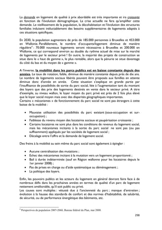 La demande en logement de qualité à prix abordable est très importante et ira croissante
en fonction de l’évolution démographique. La crise actuelle ne fera qu’amplifier cette
demande. Le vieillissement de la population, la décohabitation et l’évolution des structures
familiales induisent inéluctablement des besoins supplémentaires de logements adaptés à
ces situations spécifiques.

En 2030, la population augmentera de près de 185.000 personnes à Bruxelles et 453.000
en Wallonie. Parallèlement, le nombre d’occupants/logement diminue de manière
régulière 4 : 70.000 nouveaux logements seront nécessaires à Bruxelles et 200.000 en
Wallonie, ce qui correspond environ au double du rythme actuel de mise sur le marché
de logements par le secteur privé ! En outre, la majorité des projets de construction se
situe dans le « haut de gamme », le plus rentable, alors que la pénurie se situe davantage
du côté du bas et du moyen de « gamme ».

A l’inverse, la mobilité dans les parcs publics est en baisse constante depuis des
années. Le taux de rotation, faible, diminue de manière constante depuis près de dix ans.
Le nombre de logements sociaux libérés pouvant être proposés aux familles en attente
diminue donc d’année en année. Cette situation s’explique en grande partie par
l’insuffisance de possibilités de sortie du parc social, liée à l’augmentation tant du montant
des loyers que des prix des logements destinés en vente dans le secteur privé. A titre
d’exemple, au niveau wallon, le loyer moyen du parc privé est près de 2 fois plus élevé
que le loyer social moyen mais avec des disparités géographiques importantes.
Certains « mécanismes » de fonctionnement du parc social ne sont pas étrangers à cette
baisse de la mobilité :

      •    Mauvaise utilisation des possibilités du parc existant (sous-occupation et sur-
           occupation) ;
      •    Faiblesse du revenu moyen des locataires sociaux et paupérisation croissante ;
      •    Certains locataires ne sont plus dans les conditions de revenus du logement social,
           mais les mécanismes incitants à la sortie du parc social ne sont pas (ou pas
           suffisamment) appliqués par les sociétés de logement social ;
      •    Décalage entre l’offre et la demande de logement social.

Des freins à la mobilité au sein même du parc social sont également à épingler :

      •    Aucune centralisation des mutations ;
      •    Echec des mécanismes incitant à la mutation vers un logement proportionné ;
      •    Bail à durée indéterminée (sauf en Région wallonne pour les locataires depuis le
           1er janvier 2008) ;
      •    Pas de prises en charge ou d’aide systématique au déménagement ;
      •    La politique des loyers.

Enfin, les pouvoirs publics et les acteurs du logement en général devront faire face à de
nombreux défis dans les prochaines années en termes de qualité d’un parc de logement
nettement améliorable, qu’il soit public ou privé.
Les causes sont multiples : vétusté due à l’ancienneté du parc ; manque d’entretien ;
évolution à la hausse des standards de confort et des normes d’habitabilité, de salubrité,
de sécurité, ou de performance énergétique des bâtiments, etc.


4
    Perspectives de population 2007-2060, Bureau fédéral du Plan, mai 2008.
                                                                                          298
 
