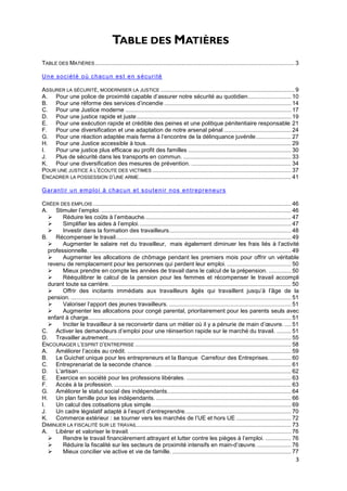 TABLE DES MATIÈRES
TABLE DES MATIÈRES ............................................................................................................................ 3

Un e s oc i ét é o ù c hac u n es t e n s éc ur i té

ASSURER LA SÉCURITÉ, MODERNISER LA JUSTICE ................................................................................... 9
A. Pour une police de proximité capable d’assurer notre sécurité au quotidien........................... 10
B. Pour une réforme des services d’incendie ............................................................................... 14
C. Pour une Justice moderne ....................................................................................................... 17
D. Pour une justice rapide et juste ................................................................................................ 19
E. Pour une exécution rapide et crédible des peines et une politique pénitentiaire responsable 21
F.  Pour une diversification et une adaptation de notre arsenal pénal .......................................... 24
G. Pour une réaction adaptée mais ferme à l’encontre de la délinquance juvénile ...................... 27
H. Pour une Justice accessible à tous. ......................................................................................... 29
I.  Pour une justice plus efficace au profit des familles ................................................................ 30
J.  Plus de sécurité dans les transports en commun. ................................................................... 33
K. Pour une diversification des mesures de prévention. .............................................................. 34
POUR UNE JUSTICE À L’ÉCOUTE DES VICTIMES ...................................................................................... 37
ENCADRER LA POSSESSION D’UNE ARME............................................................................................... 41

G ar an t ir u n em pl o i à c hac u n et s ou te n ir n os en tr epr e ne ur s

CRÉER DES EMPLOIS ........................................................................................................................... 46
A. Stimuler l’emploi. ...................................................................................................................... 46
        Réduire les coûts à l’embauche. .......................................................................................... 47
        Simplifier les aides à l’emploi. .............................................................................................. 47
        Investir dans la formation des travailleurs............................................................................ 48
B. Récompenser le travail ............................................................................................................. 49
        Augmenter le salaire net du travailleur, mais également diminuer les frais liés à l’activité
   professionnelle. ............................................................................................................................. 49
        Augmenter les allocations de chômage pendant les premiers mois pour offrir un véritable
   revenu de remplacement pour les personnes qui perdent leur emploi. ........................................ 50
        Mieux prendre en compte les années de travail dans le calcul de la prépension. .............. 50
        Rééquilibrer le calcul de la pension pour les femmes et récompenser le travail accompli
   durant toute sa carrière. ................................................................................................................ 50
        Offrir des incitants immédiats aux travailleurs âgés qui travaillent jusqu’à l’âge de la
   pension. ......................................................................................................................................... 51
        Valoriser l’apport des jeunes travailleurs. ............................................................................ 51
        Augmenter les allocations pour congé parental, prioritairement pour les parents seuls avec
   enfant à charge. ............................................................................................................................. 51
        Inciter le travailleur à se reconvertir dans un métier où il y a pénurie de main d’œuvre. .... 51
C. Activer les demandeurs d’emploi pour une réinsertion rapide sur le marché du travail. ......... 51
D. Travailler autrement.................................................................................................................. 55
ENCOURAGER L’ESPRIT D’ENTREPRISE ................................................................................................. 58
A. Améliorer l’accès au crédit. ...................................................................................................... 59
B. Le Guichet unique pour les entrepreneurs et la Banque Carrefour des Entreprises. ............. 60
C. Entreprenariat de la seconde chance. ..................................................................................... 61
D. L’artisan .................................................................................................................................... 62
E. Exercice en société pour les professions libérales. ................................................................. 63
F.    Accès à la profession. .............................................................................................................. 63
G. Améliorer le statut social des indépendants. ............................................................................ 64
H. Un plan famille pour les indépendants. .................................................................................... 66
I.    Un calcul des cotisations plus simple. ...................................................................................... 69
J.    Un cadre législatif adapté à l’esprit d’entreprendre. ................................................................. 70
K. Commerce extérieur : se tourner vers les marchés de l’UE et hors UE .................................. 72
DIMINUER LA FISCALITÉ SUR LE TRAVAIL................................................................................................ 73
A. Libérer et valoriser le travail. .................................................................................................... 76
        Rendre le travail financièrement attrayant et lutter contre les pièges à l’emploi. ................ 76
        Réduire la fiscalité sur les secteurs de proximité intensifs en main-d’œuvre. ..................... 76
        Mieux concilier vie active et vie de famille. .......................................................................... 77
                                                                                                                                                      3
 