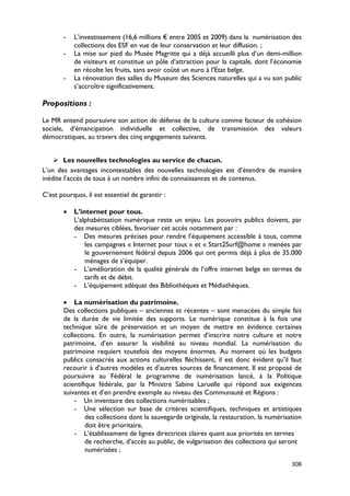 -   L’investissement (16,6 millions € entre 2005 et 2009) dans la numérisation des
           collections des ESF en vue de leur conservation et leur diffusion. ;
       -   La mise sur pied du Musée Magritte qui a déjà accueilli plus d’un demi-million
           de visiteurs et constitue un pôle d’attraction pour la capitale, dont l’économie
           en récolte les fruits, sans avoir coûté un euro à l’Etat belge.
       -   La rénovation des salles du Museum des Sciences naturelles qui a vu son public
           s’accroître significativement.

Propositions :

Le MR entend poursuivre son action de défense de la culture comme facteur de cohésion
sociale, d’émancipation individuelle et collective, de transmission des valeurs
démocratiques, au travers des cinq engagements suivants.


     Les nouvelles technologies au service de chacun.
L’un des avantages incontestables des nouvelles technologies est d’étendre de manière
inédite l’accès de tous à un nombre infini de connaissances et de contenus.

C’est pourquoi, il est essentiel de garantir :

       •   L’internet pour tous.
           L’alphabétisation numérique reste un enjeu. Les pouvoirs publics doivent, par
           des mesures ciblées, favoriser cet accès notamment par :
           - Des mesures précises pour rendre l’équipement accessible à tous, comme
               les campagnes « Internet pour tous » et « Start2Surf@home » menées par
               le gouvernement fédéral depuis 2006 qui ont permis déjà à plus de 35.000
               ménages de s’équiper.
           - L’amélioration de la qualité générale de l’offre internet belge en termes de
               tarifs et de débit.
           - L’équipement adéquat des Bibliothèques et Médiathèques.

       • La numérisation du patrimoine.
       Des collections publiques – anciennes et récentes – sont menacées du simple fait
       de la durée de vie limitée des supports. Le numérique constitue à la fois une
       technique sûre de préservation et un moyen de mettre en évidence certaines
       collections. En outre, la numérisation permet d’inscrire notre culture et notre
       patrimoine, d’en assurer la visibilité au niveau mondial. La numérisation du
       patrimoine requiert toutefois des moyens énormes. Au moment où les budgets
       publics consacrés aux actions culturelles fléchissent, il est donc évident qu’il faut
       recourir à d’autres modèles et d’autres sources de financement. Il est proposé de
       poursuivre au Fédéral le programme de numérisation lancé, à la Politique
       scientifique fédérale, par la Ministre Sabine Laruelle qui répond aux exigences
       suivantes et d’en prendre exemple au niveau des Communauté et Régions :
           - Un inventaire des collections numérisables ;
           - Une sélection sur base de critères scientifiques, techniques et artistiques
                des collections dont la sauvegarde originale, la restauration, la numérisation
                doit être prioritaire,
           - L’établissement de lignes directrices claires quant aux priorités en termes
                de recherche, d’accès au public, de vulgarisation des collections qui seront
                numérisées ;

                                                                                          308
 