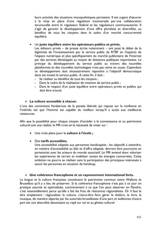 leurs activités des situations monopolistiques persistent. Il est urgent d’œuvrer
           à la mise en place d’une régulation transversale par une collaboration
           structurelle entre le régulateur fédéral et les régulateurs communautaires. Il
           s’agit de garantir le développement d’une offre pluraliste et diversifiée, au
           bénéfice de tous les citoyens dans le cadre d’un marché concurrentiel
           équilibré.

       •   Un juste équilibre entre les opérateurs publics et privés.
           Les éditeurs privés – de presse écrite notamment – ont posé le débat de la
           légitimité de l’investissement par le service public (la RTBF en l’espèce) de
           l’espace numérique et plus spécifiquement du marché publicitaire de l’Internet
           par des services développés au moyen de dotations publiques importantes. Le
           principe du développement du service public au travers des nouvelles
           plateformes et des nouvelles technologies n’est pas remis en cause. Cependant
           ce développement doit nécessairement répondre à l’objectif démocratique
           dont est investi le service public. A cette fin, il doit :
           - Se réaliser au bénéfice de tous les citoyens ;
           - Dans le cadre de la réalisation de missions de service public ;
           - Dans le respect d’un juste équilibre entre opérateurs privés et publics qui
               doit être trouvé.


      La culture accessible à chacun.
L’une des convictions fondatrices de la pensée libérale qui repose sur la confiance en
l’individu est que l’homme est capable du meilleur lorsqu’il a accès aux meilleures
ressources.

Afin que la possibilité pour chaque citoyen d’accéder à la connaissance et au patrimoine
culturel soit une réalité, le MR croit en la nécessité de miser sur :

       •   Une vraie place pour la culture à l’école ;

       •   Des tarifs accessibles.
           Une accessibilité adaptée aux personnes handicapées : les objectifs à atteindre,
           en matière d’accessibilité au bâti et d’offre adaptée, devront être poursuivis en
           partenariat avec les acteurs du monde associatif. Le MR entend donc valoriser
           les expériences de terrain et mobiliser toutes les énergies concernées. Cette
           ambition ne pourra se réaliser sans la participation des principaux intéressés à
           savoir les personnes en situation de handicap.


     Une cohérence francophone et un rayonnement international forts.
La langue et la culture françaises constituent le patrimoine commun entre Wallons et
Bruxellois qu’il y a lieu de préserver. Si la cohérence francophone n’est pas à ce jour en
pratique assurée et optimalisée, contrairement à ce que l’on peut observer en Flandre,
c’est essentiellement parce qu’elle a fait les frais de réticences régionalistes. Or il faut le
dire simplement : régionaliser la culture, c’est-à-dire faire gérer le théâtre, le livre, la
musique, de manière séparée par les autorités bruxelloises d’une part et wallonnes d’autre
part est une absurdité aboutissant au repli sur soi et au ghetto culturel.



                                                                                           311
 
