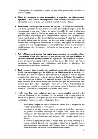 l’aménagement des modalités pratiques de leur hébergement doit aussi être au
   plus vite réglée ;

 Aider les ménages les plus défavorisés à organiser un hébergement
  égalitaire. Cette formule d’hébergement s’avère souvent plus coûteuse que celle
  consistant à confier la garde à un parent et un droit de visite à l’autre ;

 Sensibiliser davantage les acteurs de terrain à l’aliénation parentale :
  lors d’une séparation ou d’un divorce, un conflit parental peut surgir et avoir des
  conséquences graves pour l’enfant. Un parent incapable de gérer la séparation
  conjugale peut prendre l’enfant en otage en l’entraînant dans un processus
  d’emprise et de manipulation qui va amener l’enfant à rompre tout lien affectif avec
  l’autre parent, c’est que l’on appelle l’aliénation parentale. Il s’agit d’un problème
  de société délicat dont les contours ne sont pas aisés à appréhender mais qui
  entraîne des conséquences dramatiques et auquel il est urgent de trouver des
  solutions. Dès lors, nous plaidons pour une sensibilisation accrue et une formation
  supplémentaire des intervenants judiciaires et des acteurs de terrain à ce
  phénomène ;

 Agir efficacement contre les rapts parentaux par la création d’une
  commission d’aide aux parents et en permettant au juge d’exiger le
  retour de l’enfant dès le prononcé du jugement. Il est important de veiller à
  la mise en place d’un organe central national dans chaque Etat membre de l’Union
  européenne afin d’assurer une collaboration plus étroite et d’échanger des
  informations sur la situation de l’enfant ;

 Tenir compte, dans le cadre des droits de succession, de tous les liens
  d’affection développés par le défunt et de l’évolution de la société. Le
  MR estime qu’il faut tenir compte de l’évolution de la société en matière de parts
  successorales, notamment en tenant compte des liens d’affection développés au
  cours de sa vie par le défunt. Par exemple, le droit d’un tiers qui s’est occupé
  d’une personne seule en cohabitant avec elle doit être pris en considération tout
  comme celui d’un enfant « étranger » élevé par le défunt. Actuellement ces
  personnes sont considérées comme des « étrangers » pour le défunt et n’héritent
  de rien si ce dernier ne prend pas de dispositions de fin de vie ;

 Moderniser les règles relatives aux parts successorales c’est-à-dire des
  règles de détermination des personnes qui, aux yeux de la loi, doivent hériter par
  défaut ou en priorité, de la part qui leur revient. Moderniser aussi les règles de
  partage pour s’aligner sur les nouvelles règles de vie :

       -   mieux tenir compte des liens d’affection du défunt dans la désignation des
           héritiers préférentiels et réservataires ;
       -   remplacer le partage en nature par le partage par équivalent ; permettre
           aux parents d’un enfant handicapé de lui léguer, avec l’accord des autres
           enfants, une part de succession qui lui permette de vivre décemment après
           leur décès même si cette part doit entamer celle réservée à ses frères et
           sœurs ;
       -   la réserve du conjoint survivant, sa raison d’être (solidarité familiale) et sa
           nature (usufruit) doivent être repensées au regard de la nouvelle donnée
           sociologique des « remariages » afin de déterminer si l’équilibre et l’équité
           entre les intérêts de chaque héritier sont bien respectés ;
                                                                                       32
 
