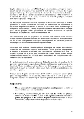 Le plan « Zen » mis en place par le MR en Région wallonne et abandonné par la majorité
actuelle devrait être relancé. Il est essentiel de redonner aux communes des moyens
complémentaires qui leur permettraient de réaliser des investissements destinés à
sécuriser le cadre de vie des citoyens : renforcement de l’éclairage public, amélioration de
la sécurité des usagers de la route, acquisition de matériel spécifique permettant
d’améliorer la propreté publique, etc.

Le Mouvement Réformateur soutient pleinement le travail des conseillers en techno-
prévention. Ils peuvent conseiller les particuliers, les indépendants, les commerçants ou
les titulaires de professions libérales en matière de sécurisation contre le cambriolage, les
attaques ou encore les vols à l’étalage. Ils peuvent constituer des interlocuteurs privilégiés
pour certains groupes cibles : groupements de citoyens, associations de quartier,
associations de commerçants, unions professionnelles, etc.

Tout contribuable, qu’il soit propriétaire ou locataire, peut bénéficier d’une réduction
d’impôt s’il effectue certaines dépenses afin d’améliorer la sécurisation de son habitation.
De tels incitants sont également prévus pour les indépendants, les PME et les professions
libérales pour la sécurisation de leurs locaux professionnels.

Lorsqu’elles sont installées à certains endroits stratégiques, les caméras de surveillance
contribuent non seulement à améliorer la sécurité dans certains quartiers, mais également
à renforcer le sentiment de sécurité. Elles constituent un complément très utile à la
présence policière sur le terrain. Mais l’utilisation de caméras ne doit en rien occulter
l’importance de la visibilité des forces de l’ordre dans nos rues. Ce n’est pas l’un à la place
de l’autre, mais l’un avec l’autre.

Il y a plusieurs années, le système dénommé Télé-police avait été mis en place afin de
permettre à certains commerçants (essentiellement les bijouteries, les pharmacies et les
librairies) d’alerter immédiatement la police en cas de braquage et ce via un bouton
d’alarme placé sous le comptoir. Il y a deux ans, la Région bruxelloise a décidé de ne plus
subsidier ce système.

Plusieurs zones de police ont récemment décidé d’utiliser un nouveau système (Télé-
police Vision) permettant aux services de police d’entendre et de voir ce qui se passe
lorsqu’il est enclenché par le commerçant. Il permet également de communiquer avec lui.


Propositions :

    Mener une évaluation approfondie des plans stratégiques de sécurité et
     de prévention axée sur les résultats ;

    Généraliser, au niveau local, la mise sur pied de cellules de pilotage
     composées de responsables locaux et de représentants des services de
     police, des parquets et des services de prévention afin de mettre en œuvre
     une véritable politique de sécurité et de prévention au niveau local ;




                                                                                            35
 