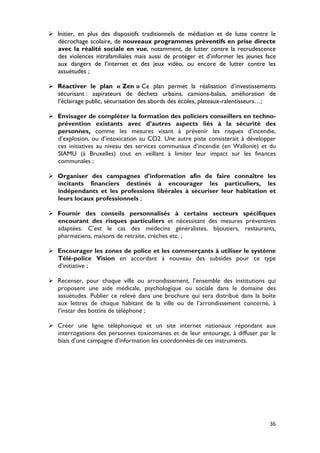  Initier, en plus des dispositifs traditionnels de médiation et de lutte contre le
  décrochage scolaire, de nouveaux programmes préventifs en prise directe
  avec la réalité sociale en vue, notamment, de lutter contre la recrudescence
  des violences intrafamiliales mais aussi de protéger et d’informer les jeunes face
  aux dangers de l’internet et des jeux vidéo, ou encore de lutter contre les
  assuétudes ;

 Réactiver le plan « Zen » Ce plan permet la réalisation d’investissements
  sécurisant : aspirateurs de déchets urbains, camions-balais, amélioration de
  l’éclairage public, sécurisation des abords des écoles, plateaux-ralentisseurs…;

 Envisager de compléter la formation des policiers conseillers en techno-
  prévention existants avec d’autres aspects liés à la sécurité des
  personnes, comme les mesures visant à prévenir les risques d’incendie,
  d’explosion, ou d’intoxication au CO2. Une autre piste consisterait à développer
  ces initiatives au niveau des services communaux d’incendie (en Wallonie) et du
  SIAMU (à Bruxelles) tout en veillant à limiter leur impact sur les finances
  communales ;

 Organiser des campagnes d’information afin de faire connaître les
  incitants financiers destinés à encourager les particuliers, les
  indépendants et les professions libérales à sécuriser leur habitation et
  leurs locaux professionnels ;

 Fournir des conseils personnalisés à certains secteurs spécifiques
  encourant des risques particuliers et nécessitant des mesures préventives
  adaptées. C’est le cas des médecins généralistes, bijoutiers, restaurants,
  pharmaciens, maisons de retraite, crèches etc. ;

 Encourager les zones de police et les commerçants à utiliser le système
  Télé-police Vision en accordant à nouveau des subsides pour ce type
  d’initiative ;

 Recenser, pour chaque ville ou arrondissement, l’ensemble des institutions qui
  proposent une aide médicale, psychologique ou sociale dans le domaine des
  assuétudes. Publier ce relevé dans une brochure qui sera distribué dans la boîte
  aux lettres de chaque habitant de la ville ou de l’arrondissement concerné, à
  l’instar des bottins de téléphone ;

 Créer une ligne téléphonique et un site internet nationaux répondant aux
  interrogations des personnes toxicomanes et de leur entourage, à diffuser par le
  biais d’une campagne d’information les coordonnées de ces instruments.




                                                                                 36
 