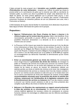 L’objet principal du texte proposé vise à introduire une modalité supplémentaire
d’introduction de cette déclaration : réception par l’officier de police qui dresse le
procès-verbal ou le commissariat de police qui la transmet sans délai au secrétariat du
ministère public. La victime aura donc la possibilité de remplir cette déclaration lors du
dépôt de plainte. Ce texte prévoit également que la personne lésée pourra, à tout
moment, informer le ministère public qu'elle ne souhaite plus recevoir d’'information
concernant l’évolution du traitement judiciaire de son cas (classement sans suite, mise à
l’instruction ou fixation).

L’informatisation de la justice devrait faciliter la transmission de la déclaration de personne
lésée depuis le fichier informatisé de la police vers le parquet.

Propositions :

    Agencer l’infrastructure des Cours d’assises de façon à réserver à la
     victime la place qui lui revient dans les procès. Celle-ci doit bénéficier d’une
     reconnaissance personnelle et pouvoir affirmer sa présence à la cause par la
     possibilité d’intervenir directement à sa demande ou de se concerter à tout
     moment avec son conseil ;

    Le Procureur du Roi s’assure que toutes les mesures prévues par la loi, les décrets
     et les ordonnances en faveur de la victime ont été activées. A cette fin, il se fera
     seconder par les délégués des Maisons de Justice au service d’accueil des victimes
     auprès des Parquets. L’assistant de Justice délèguera l’accompagnement permanent
     de la victime à une des Asbl prévues par la loi publiée le 25-04-2004 qui organise
     un accompagnement aux démarches matérielles et administratives qu’une victime
     doit accomplir ;

    Créer un commissariat général aux droits des victimes. Ce commissariat
     serait chargé d’assurer la promotion des droits des victimes, de renseigner le
     public sur l'existence des services mis en place pour procurer aux victimes accueil,
     assistance et aide, d’informer sur les droits dont disposent les victimes et sur les
     moyens de les mettre en œuvre, de recevoir les réclamations relatives aux
     atteintes portées aux droits et intérêts des victimes et de mener des investigations
     sur le fonctionnement des services ou instances dont l’une des missions consiste à
     procurer aux victimes accueil, assistance et aide ainsi que sur la manière dont sont
     mis en œuvre concrètement les droits dont disposent les victimes. Il ferait toute
     recommandation nécessaire pour la protection des droits et intérêts des
     victimes, notamment via l'amélioration de la législation existante et/ou
     le fonctionnement des services ou instances dont l’une des missions consiste
     à procurer aux victimes accueil, assistance et aide en vue d'une protection plus
     complète et plus efficace des droits et intérêts des victimes ;

    Adresser à la Chambre des représentants un rapport annuel présentant
     le bilan des activités de ce commissariat. Ce commissariat aux droits des
     victimes établirait également les nouveaux critères de connaissance en sciences
     humaines relatives à la victimologie en collaboration avec les référents scientifiques
     en la matière ;




                                                                                            39
 