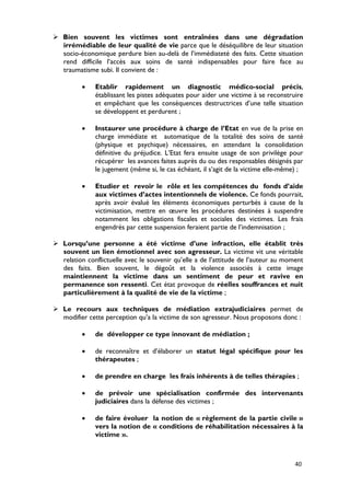  Bien souvent les victimes sont entraînées dans une dégradation
  irrémédiable de leur qualité de vie parce que le déséquilibre de leur situation
  socio-économique perdure bien au-delà de l’immédiateté des faits. Cette situation
  rend difficile l’accès aux soins de santé indispensables pour faire face au
  traumatisme subi. Il convient de :

          •   Etablir rapidement un diagnostic médico-social précis,
              établissant les pistes adéquates pour aider une victime à se reconstruire
              et empêchant que les conséquences destructrices d’une telle situation
              se développent et perdurent ;

          •   Instaurer une procédure à charge de l’Etat en vue de la prise en
              charge immédiate et automatique de la totalité des soins de santé
              (physique et psychique) nécessaires, en attendant la consolidation
              définitive du préjudice. L’Etat fera ensuite usage de son privilège pour
              récupérer les avances faites auprès du ou des responsables désignés par
              le jugement (même si, le cas échéant, il s’agit de la victime elle-même) ;

          •   Etudier et revoir le rôle et les compétences du fonds d’aide
              aux victimes d’actes intentionnels de violence. Ce fonds pourrait,
              après avoir évalué les éléments économiques perturbés à cause de la
              victimisation, mettre en œuvre les procédures destinées à suspendre
              notamment les obligations fiscales et sociales des victimes. Les frais
              engendrés par cette suspension feraient partie de l’indemnisation ;

 Lorsqu’une personne a été victime d’une infraction, elle établit très
  souvent un lien émotionnel avec son agresseur. La victime vit une véritable
  relation conflictuelle avec le souvenir qu’elle a de l’attitude de l’auteur au moment
  des faits. Bien souvent, le dégoût et la violence associés à cette image
  maintiennent la victime dans un sentiment de peur et ravive en
  permanence son ressenti. Cet état provoque de réelles souffrances et nuit
  particulièrement à la qualité de vie de la victime ;

 Le recours aux techniques de médiation extrajudiciaires permet de
  modifier cette perception qu’a la victime de son agresseur. Nous proposons donc :

          •   de développer ce type innovant de médiation ;

          •   de reconnaître et d’élaborer un statut légal spécifique pour les
              thérapeutes ;

          •   de prendre en charge les frais inhérents à de telles thérapies ;

          •   de prévoir une spécialisation confirmée des intervenants
              judiciaires dans la défense des victimes ;

          •   de faire évoluer la notion de « règlement de la partie civile »
              vers la notion de « conditions de réhabilitation nécessaires à la
              victime ».



                                                                                     40
 