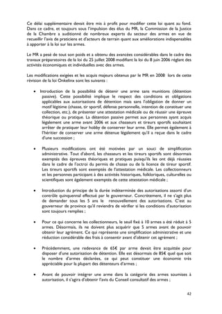 Ce délai supplémentaire devait être mis à profit pour modifier cette loi quant au fond.
Dans ce cadre, et toujours sous l’impulsion des élus du MR, la Commission de la Justice
de la Chambre a auditionné de nombreux experts du secteur des armes en vue de
recueillir l’avis de praticiens et d’acteurs de terrain quant aux améliorations indispensables
à apporter à la loi sur les armes.

Le MR a pesé de tout son poids et a obtenu des avancées considérables dans le cadre des
travaux préparatoires de la loi du 25 juillet 2008 modifiant la loi du 8 juin 2006 réglant des
activités économiques et individuelles avec des armes.

Les modifications exigées et les acquis majeurs obtenus par le MR en 2008 lors de cette
révision de la loi Onkelinx sont les suivants :

   • Introduction de la possibilité de détenir une arme sans munitions (détention
      passive). Cette possibilité implique le respect des conditions et obligations
      applicables aux autorisations de détention mais sans l’obligation de donner un
      motif légitime (chasse, tir sportif, défense personnelle, intention de constituer une
      collection, etc.), de présenter une attestation médicale ou de réussir une épreuve
      théorique ou pratique. La détention passive permet aux personnes ayant acquis
      légalement une arme avant 2006 et aux chasseurs et tireurs sportifs souhaitant
      arrêter de pratiquer leur hobby de conserver leur arme. Elle permet également à
      l’héritier de conserver une arme détenue légalement qu’il a reçue dans le cadre
      d’une succession ;

   •    Plusieurs modifications ont été motivées par un souci de simplification
        administrative. Tout d’abord, les chasseurs et les tireurs sportifs sont désormais
        exemptés des épreuves théoriques et pratiques puisqu’ils les ont déjà réussies
        dans le cadre de l’octroi du permis de chasse ou de la licence de tireur sportif.
        Les tireurs sportifs sont exemptés de l’attestation médicale. Les collectionneurs
        et les personnes participant à des activités historiques, folkloriques, culturelles ou
        scientifiques sont également exemptés de cette attestation médicale ;

   •    Introduction du principe de la durée indéterminée des autorisations assorti d’un
        contrôle quinquennal effectué par le gouverneur. Concrètement, il ne s’agit plus
        de demander tous les 5 ans le renouvellement des autorisations. C’est au
        gouverneur de province qu’il reviendra de vérifier si les conditions d’autorisation
        sont toujours remplies ;

   •    Pour ce qui concerne les collectionneurs, le seuil fixé à 10 armes a été réduit à 5
        armes. Désormais, ils ne doivent plus acquérir que 5 armes avant de pouvoir
        obtenir leur agrément. Ce qui représente une simplification administrative et une
        réduction considérable des frais à consentir avant d’obtenir cet agrément ;

   •    Précédemment, une redevance de 65€ par arme devait être acquittée pour
        disposer d’une autorisation de détention. Elle est désormais de 85€ quel que soit
        le nombre d’armes déclarées, ce qui peut constituer une économie très
        appréciable pour la plupart des détenteurs d’armes ;

   •    Avant de pouvoir intégrer une arme dans la catégorie des armes soumises à
        autorisation, il s’agira d’obtenir l’avis du Conseil consultatif des armes ;


                                                                                           42
 