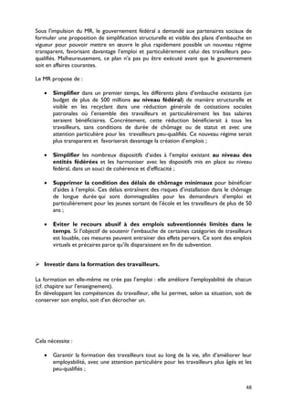 Sous l’impulsion du MR, le gouvernement fédéral a demandé aux partenaires sociaux de
formuler une proposition de simplification structurelle et visible des plans d’embauche en
vigueur pour pouvoir mettre en œuvre le plus rapidement possible un nouveau régime
transparent, favorisant davantage l’emploi et particulièrement celui des travailleurs peu-
qualifiés. Malheureusement, ce plan n’a pas pu être exécuté avant que le gouvernement
soit en affaires courantes.

Le MR propose de :

   •   Simplifier dans un premier temps, les différents plans d’embauche existants (un
       budget de plus de 500 millions au niveau fédéral) de manière structurelle et
       visible en les recyclant dans une réduction générale de cotisations sociales
       patronales où l’ensemble des travailleurs et particulièrement les bas salaires
       seraient bénéficiaires. Concrètement, cette réduction bénéficierait à tous les
       travailleurs, sans conditions de durée de chômage ou de statut et avec une
       attention particulière pour les travailleurs peu-qualifiés. Ce nouveau régime serait
       plus transparent et favoriserait davantage la création d’emplois ;

   •   Simplifier les nombreux dispositifs d’aides à l’emploi existant au niveau des
       entités fédérées et les harmoniser avec les dispositifs mis en place au niveau
       fédéral, dans un souci de cohérence et d’efficacité ;

   •   Supprimer la condition des délais de chômage minimaux pour bénéficier
       d’aides à l’emploi. Ces délais entraînent des risques d’installation dans le chômage
       de longue durée qui sont dommageables pour les demandeurs d’emploi et
       particulièrement pour les jeunes sortant de l’école et les travailleurs de plus de 50
       ans ;

   •   Eviter le recours abusif à des emplois subventionnés limités dans le
       temps. Si l’objectif de soutenir l’embauche de certaines catégories de travailleurs
       est louable, ces mesures peuvent entrainer des effets pervers. Ce sont des emplois
       virtuels et précaires parce qu’ils disparaissent en fin de subvention.


 Investir dans la formation des travailleurs.

La formation en elle-même ne crée pas l’emploi : elle améliore l’employabilité de chacun
(cf. chapitre sur l’enseignement).
En développant les compétences du travailleur, elle lui permet, selon sa situation, soit de
conserver son emploi, soit d’en décrocher un.




Cela nécessite :

   •   Garantir la formation des travailleurs tout au long de la vie, afin d’améliorer leur
       employabilité, avec une attention particulière pour les travailleurs plus âgés et les
       peu-qualifiés ;


                                                                                         48
 