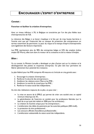 ENCOURAGER L’ESPRIT D’ENTREPRISE

Constat :

Favoriser et faciliter la création d’entreprises.


Avec un niveau inférieur à 3%, la Belgique se caractérise par l’un des plus faibles taux
d’entrepreneuriat de l’UE.

La réticence des Belges à se lancer s’explique à la fois par de trop hautes barrières à
l’entrée ainsi que par l’insécurité liée au manque de protection des entrepreneurs en
termes notamment de patrimoine. La peur du risque et le manque d’esprit d’entreprendre
sont également des facteurs importants.

Les PME représentent plus de 98% des entreprises belges et 53% des emplois (indice
emploi SD Worx), elles sont donc le moteur de la croissance et de la création d’emploi.


Bilan :

Vu ce constat, la Ministre Laruelle a développé un plan d’action axé sur la création et le
développement des petites et moyennes entreprises. Ce plan doit leur permettre de
libérer pleinement leur potentiel de croissance.

Le plan fédéral pour les PME comporte 40 mesures et s’articule en cinq grands axes :

   1.   Encourager la création d’entreprises ;
   2.   Renforcer la sécurité des entrepreneurs ;
   3.   Améliorer les relations entre l’Etat et les PME ;
   4.   Améliorer le marché du travail pour les PME ;
   5.   Renforcer le statut social des indépendants.

Au titre des réalisations majeures de ce plan, on peut citer :

    •   La mise en œuvre de la SPRLS, qui permet de créer une société avec un capital
        minimum théorique de 1€ ;
    •   La généralisation de l’exercice en société pour les professions libérales (sur la
        base de ce qui avait été réalisé en 2006 pour les architectes) ;
    •   La création du Guichet unique pour les entrepreneurs ;
    •   L’amélioration des délais de paiements par les autorités publiques (400 mio€),
    •   La protection du titre professionnel ;
    •   Les concours officiels d’excellence professionnelle ;
    •   L’amélioration substantielle du statut social des indépendants.




                                                                                       58
 