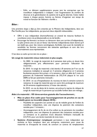-   Enfin, un élément supplémentaire pousse tant les entreprises que les
               travailleurs indépendants à s’adapter, c’est l’augmentation du nombre de
               divorces et la généralisation du système de la garde alternée. Cette réalité
               impose à chaque parent, homme ou femme, d’organiser son temps de
               travail en fonction de l’élément « famille ».

Bilan :
Une première étape a déjà pu être entamée par la Ministre des Indépendants, dans son
Plan Famille pour les indépendants, qui poursuit deux objectifs indissociables :

  •    Offrir à tout indépendant (homme/femme) un arsenal de mesures facilitant la
       conciliation entre vie professionnelle et vie de famille ;
  •    Encourager les femmes à se lancer ou demeurer dans une carrière d’indépendante.
       Le plan prévoit ainsi un axe en faveur des femmes indépendantes étant donné qu’il
       est établi que, pour des raisons sociologiques, familiales mais aussi de mentalité et
       sensibilité, les femmes rencontrent des obstacles spécifiques et sont dès lors
       anormalement sous-représentées.

C’est dans ce cadre qu’ont été mis en place :

Un congé de maternité mieux indemnisé et plus souple.
           -   En 2003 : le congé de maternité de 6 semaines était prévu et devait être
               obligatoirement pris effectivement pour percevoir l’allocation de
               maternité ;
               En 2010 : le congé de maternité a été étendu à 8 semaines (et 9 en cas de
               naissances multiples) et assoupli en 3 semaines obligatoires et 5 semaines
               facultatives pouvant être prises « à la semaine » dans un délai de 5 mois. Le
               paiement de l’indemnité hebdomadaire de 375,73 € (depuis le 1er août
               2009) se fait par paiements mensuels ;
           -   En 2010 : en cas d’hospitalisation du nouveau-né dans la semaine suivant la
               naissance, le congé de maternité peut en outre être prolongé de maximum
               de 24 semaines supplémentaires, à l’instar des salariés ;
               En 2010 : en cas de décès de la maman, est prévue la reprise du reliquat de
               congé de maternité par la personne qui accueille l’enfant dans son ménage ;
Aide à la maternité : 105 titres-services gratuits dès l’accouchement ;
  •    Mise en place d’un cadre pour l’accompagnement de proches en cas de
       maladie grave ou incurable (depuis 2010) :
          - Possibilité de suspendre son activité en cas de maladie grave de l’enfant du
             travailleur indépendant, avec une dispense du paiement des cotisations
             sociales pour 1 trimestre ;
          - Accompagnement de fin de vie d’un enfant ou du partenaire du travailleur
             indépendant, avec une dispense du paiement des cotisations sociales pour
             un trimestre et le paiement d’une allocation forfaitaire mensuelle de
             613,75 €, pour une durée maximale de trois mois ;
  •    Système d’entrepreneur remplaçant permettant à tout indépendant qui
       souhaite se faire remplacer dans son entreprise, notamment pour cause de
       maternité et d’incapacité de travail, de conclure un contrat de remplacement
                                                                                         67
 