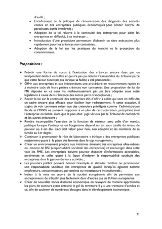 d’audit ;
       •   Encadrement de la politique de rémunération des dirigeants des sociétés
           cotées et des entreprises publiques économiques pour limiter l'octroi de
           parachutes dorés immérités ;
       •   Adoption de la loi relative à la continuité des entreprises pour aider les
           entreprises en difficulté, à se redresser ;
       •   Introduction d’une procédure permettant d’obtenir un titre exécutoire plus
           rapidement pour les créances non contestées ;
       •   Adoption de la loi sur les pratiques du marché et la protection du
           consommateur.


Propositions :

 Prévoir une forme de sursis à l’exécution des créances encore dues par un
  indépendant déclaré en faillite et qui n’a pas pu obtenir l’excusabilité du Tribunal parce
  que cette faveur n’existait pas lorsque sa faillite a été prononcée ;
 Offrir aux entreprises et aux indépendants une procédure en recouvrement rapide et
  à moindre coût de leurs petites créances non contestées Une proposition de loi du
  MR déposée en ce sens n’a malheureusement pas pu être adoptée sous cette
  législature à cause de la réticence des autres partis francophones ;
 Revoir la loi sur la continuité des entreprises afin d’offrir à celles qui sont en difficulté
  un cadre encore plus efficace pour faciliter leur redressement. A cette occasion, il
  s’agira de voir comment éviter que des créanciers privilégiés comme l’administration
  fiscale et l’ONSS ne puissent s’opposer à un plan de restructuration, précipitant ainsi
  l’entreprise en faillite, alors que le plan était jugé sérieux par le Tribunal de commerce
  et les autres créanciers ;
 Rendre incompatible l’exercice de la fonction de réviseur avec celle d’un mandat
  politique lorsque l’entreprise ou l’organisme dépend ou est sous tutelle du niveau de
  pouvoir où il est élu. Ceci doit valoir pour l’élu, son conjoint et les membres de sa
  famille au 1er degré ;
 Continuer à promouvoir le rôle de laboratoire « éthique » des entreprises publiques
  notamment quant à la place des femmes dans le top management ;
 Créer un environnement propice aux initiatives émanant des entreprises elles-mêmes
  en matière de RSE (responsabilité sociétale des entreprises) et encourager dans cette
  voie les PME. Les entreprises doivent pouvoir disposer d’informations accessibles,
  pertinentes et utiles quant à la façon d’intégrer la responsabilité sociétale des
  entreprises dans la gestion de leurs activités. ;
 Les pouvoirs publics peuvent donner l’exemple et stimuler, faciliter ou promouvoir
  une responsabilité sociétale des entreprises de qualité lorsqu’ils agissent comme
  employeurs, consommateurs, partenaires ou investisseurs institutionnels ;
 Inciter à la mise en œuvre de la société européenne afin de permettre aux
  entrepreneurs de s’établir plus facilement dans d’autres pas de l’Union européenne.
 Créer de nouvelles zones d’activité économique en revoyant de manière approfondie
  les plans de secteurs ayant entrainé le gel du territoire il y a une trentaine d’années et
  ce, afin de soulever de nombreux blocages dans le développement économique.




                                                                                            71
 