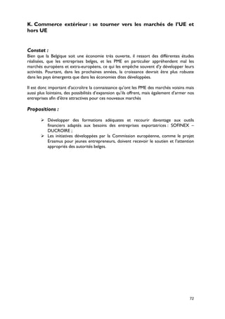 K. Commerce extérieur : se tourner vers les marchés de l’UE et
hors UE


Constat :
Bien que la Belgique soit une économie très ouverte, il ressort des différentes études
réalisées, que les entreprises belges, et les PME en particulier appréhendent mal les
marchés européens et extra-européens, ce qui les empêche souvent d’y développer leurs
activités. Pourtant, dans les prochaines années, la croissance devrait être plus robuste
dans les pays émergents que dans les économies dites développées.

Il est donc important d’accroître la connaissance qu’ont les PME des marchés voisins mais
aussi plus lointains, des possibilités d’expansion qu’ils offrent, mais également d’armer nos
entreprises afin d’être attractives pour ces nouveaux marchés

Propositions :

        Développer des formations adéquates et recourir davantage aux outils
         financiers adaptés aux besoins des entreprises exportatrices : SOFINEX –
         DUCROIRE ;
        Les initiatives développées par la Commission européenne, comme le projet
         Erasmus pour jeunes entrepreneurs, doivent recevoir le soutien et l’attention
         appropriés des autorités belges.




                                                                                          72
 