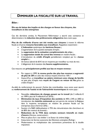DIMINUER LA FISCALITÉ SUR LE TRAVAIL
Bilan :

Dix ans de baisse des impôts et des charges en faveur des citoyens, des
travailleurs et des entreprises


Ces dix dernières années, le Mouvement Réformateur a œuvré avec constance et
détermination à la réduction des prélèvements obligatoires dans notre pays.

Plus de dix milliards d’euros ont été rendus aux citoyens à travers la réforme
fiscale et d’autres mesures favorables aux travailleurs. Rappelons notamment :
         • L’indexation systémique des barèmes fiscaux ;
         • L’augmentation de la quotité exemptée d’impôt ;
         • La suppression de la cotisation complémentaire de crise ;
         • La suppression totale du cumul des revenus en matière fiscale ;
         • L’introduction du crédit d’impôt partiellement remplacé par le « bonus
              emploi » ;
         • Un bonus salarial de 60 € net en moyenne par travailleur au mois de mai ;
         • L’allègement de la taxation des heures supplémentaires.

Ces mesures ont principalement profité aux bas et moyen revenus :

      •    Par rapport à 1999, le revenu poche des plus bas revenus a augmenté
           de plus de 20% et celui des revenus moyens d’environ 10% !
      •    Aujourd’hui, un travailleur au salaire minimum avec charge de famille
           ne paie plus d’impôt mais reçoit de l’argent en retour du fisc grâce au
           crédit d’impôt !

Au-delà du renforcement du pouvoir d’achat des contribuables, nous avons aussi œuvré
au renforcement de l’assise et de l’attractivité économiques de notre pays :

      •    Nouvelles réductions de charges pesant sur le travail (de 2 milliards €
           en 1999 à plus de 9 milliards € en 2010) ;
      •    Diminution du taux d’imposition des sociétés de 40% à 34% en 2002 et
           introduction des intérêts notionnels qui ont permis de ramener la Belgique
           dans la moyenne européenne en matière de pression fiscale sur les
           entreprises (taux d’environ 25%) ;
      •    Soutien à la R&D (défiscalisation à 75% des rémunérations des chercheurs et
           de 80% des revenus de brevets) ;
      •    Réductions de la TVA dans certains secteurs intensifs en main-
           d’œuvre (Horeca, construction) ;
      •    Mise en place d’un « tax shelter » en faveur du cinéma belge ;
      •    Instauration du Service autonome des Décisions anticipées (Ruling) ;
      •    Modernisation et multiplication des conventions préventives de la double
           imposition.

                                                                                   73
 
