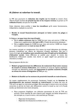 A. Libérer et valoriser le travail.

Le MR veut poursuivre la réduction des impôts sur le travail au travers d’une
réforme fiscale touchant en priorité les bas et les moyens revenus et portant sur 4
milliards d’euros, soit plus de 1% du PIB.

Cette réduction devra profiter à tous les travailleurs qu’ils soient fonctionnaires,
indépendants, employés ou ouvriers.


 Rendre le travail financièrement attrayant et lutter contre les pièges à
  l’emploi.

En Belgique, on paye trop vite trop d’impôt :
   • Dès le salaire minimum légal de 1390€ brut par mois, soit environ 1.170€ net,
       chaque euro supplémentaire est taxé à 40% à l’impôt des personnes physiques ;
   • Dès un salaire moyen de 3.220€ brut par mois, soit environ 1.650€ net, chaque
       euro supplémentaire est taxé au taux de 50% !

Les revenus octroyés en remplacement d'un revenu du travail (allocations de chômage,
pensions,...) bénéficient par ailleurs de réductions d’impôts spécifiques. Dès lors, à
revenu brut égal, un travailleur paie actuellement plus d’impôt qu’un bénéficiaire
d’allocation sociale. Cette différence se justifiait pour soutenir le revenu des
bénéficiaires d’allocations sociales mais donne un signal négatif aux personnes qui
cherchent un emploi.

Nous proposons dès lors de :

 Réduire progressivement les différences de traitement fiscal entre revenus
  du travail et revenus d’allocation, sans remettre en cause les régimes spécifiques
  octroyés aux allocataires sociaux, en augmentant la quotité exonérée d’impôt
  au niveau du revenu d’intégration (8.700€ par an) ;


 Réduire la fiscalité sur les secteurs de proximité intensifs en main-d’œuvre.

Un moyen supplémentaire de promouvoir fiscalement l’emploi est de favoriser le
développement des secteurs intensifs en main-d’œuvre. La baisse des taux de
TVA est à cet égard un instrument privilégié. Elle encourage le recours accru aux services
concernés et permet de lutter plus efficacement contre le travail au noir et la fraude
sociale, qui deviennent ainsi moins attrayants.

   •   Nous proposons d’appliquer une réduction permanente du taux de TVA aux
       services à forte intensité de main d’œuvre pour lesquels une baisse temporaire a
       été octroyée ou, à tout le moins, a été autorisée par l’Europe :

           - Réparation de bicyclettes ;
           - Réparation de chaussures et articles en cuir ;
                                                                                       76
 