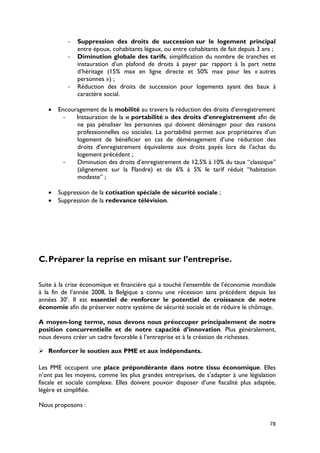 -   Suppression des droits de succession sur le logement principal
              entre époux, cohabitants légaux, ou entre cohabitants de fait depuis 3 ans ;
          -   Diminution globale des tarifs, simplification du nombre de tranches et
              instauration d’un plafond de droits à payer par rapport à la part nette
              d’héritage (15% max en ligne directe et 50% max pour les « autres
              personnes ») ;
          -   Réduction des droits de succession pour logements ayant des baux à
              caractère social.

   •   Encouragement de la mobilité au travers la réduction des droits d’enregistrement
        -    Instauration de la « portabilité » des droits d’enregistrement afin de
             ne pas pénaliser les personnes qui doivent déménager pour des raisons
             professionnelles ou sociales. La portabilité permet aux propriétaires d’un
             logement de bénéficier en cas de déménagement d’une réduction des
             droits d’enregistrement équivalente aux droits payés lors de l’achat du
             logement précédent ;
         -   Diminution des droits d’enregistrement de 12,5% à 10% du taux “classique”
             (alignement sur la Flandre) et de 6% à 5% le tarif réduit “habitation
             modeste” ;

   •   Suppression de la cotisation spéciale de sécurité sociale ;
   •   Suppression de la redevance télévision.




C. Préparer la reprise en misant sur l’entreprise.

Suite à la crise économique et financière qui a touché l’ensemble de l’économie mondiale
à la fin de l’année 2008, la Belgique a connu une récession sans précédent depuis les
années 30’. Il est essentiel de renforcer le potentiel de croissance de notre
économie afin de préserver notre système de sécurité sociale et de réduire le chômage.

A moyen-long terme, nous devons nous préoccuper principalement de notre
position concurrentielle et de notre capacité d’innovation. Plus généralement,
nous devons créer un cadre favorable à l’entreprise et à la création de richesses.

 Renforcer le soutien aux PME et aux indépendants.

Les PME occupent une place prépondérante dans notre tissu économique. Elles
n’ont pas les moyens, comme les plus grandes entreprises, de s’adapter à une législation
fiscale et sociale complexe. Elles doivent pouvoir disposer d’une fiscalité plus adaptée,
légère et simplifiée.

Nous proposons :

                                                                                       78
 