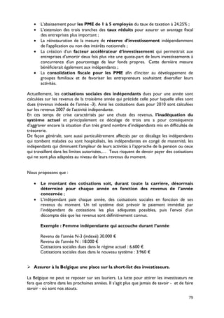 •   L’abaissement pour les PME de 1 à 5 employés du taux de taxation à 24,25% ;
   •   L’extension des trois tranches des taux réduits pour assurer un avantage fiscal
       des entreprises plus important ;
   •   La réinstauration de la mesure de réserve d’investissement indépendamment
       de l’application ou non des intérêts notionnels ;
   •   La création d’un facteur accélérateur d’investissement qui permettrait aux
       entreprises d’amortir deux fois plus vite une quote-part de leurs investissements à
       concurrence d’un pourcentage de leur fonds propres. Cette dernière mesure
       bénéficierait également aux indépendants ;
   •   La consolidation fiscale pour les PME afin d’inciter au développement de
       groupes familiaux et de favoriser les entrepreneurs souhaitant diversifier leurs
       activités.

Actuellement, les cotisations sociales des indépendants dues pour une année sont
calculées sur les revenus de la troisième année qui précède celle pour laquelle elles sont
dues (revenus indexés de l’année -3). Ainsi les cotisations dues pour 2010 sont calculées
sur les revenus 2007 de l’activité indépendante.
En ces temps de crise caractérisés par une chute des revenus, l’inadéquation du
système actuel et principalement ce décalage de trois ans a pour conséquence
d’aggraver encore la situation d’un très grand nombre d’indépendants mis en difficultés de
trésorerie.
De façon générale, sont aussi particulièrement affectés par ce décalage les indépendants
qui tombent malades ou sont hospitalisés, les indépendantes en congé de maternité, les
indépendants qui diminuent l’ampleur de leurs activités à l’approche de la pension ou ceux
qui travaillent dans les limites autorisées,… Tous risquent de devoir payer des cotisations
qui ne sont plus adaptées au niveau de leurs revenus du moment.


Nous proposons que :

   •   Le montant des cotisations soit, durant toute la carrière, désormais
       déterminé pour chaque année en fonction des revenus de l’année
       concernée ;
   •   L’indépendant paie chaque année, des cotisations sociales en fonction de ses
       revenus du moment. Un tel système doit prévoir le paiement immédiat par
       l’indépendant de cotisations les plus adéquates possibles, puis l’envoi d’un
       décompte dès que les revenus sont définitivement connus.

       Exemple : Femme indépendante qui accouche durant l’année

       Revenu de l’année N-3 (indexé) 30.000 €
       Revenu de l’année N : 18.000 €
       Cotisations sociales dues dans le régime actuel : 6.600 €
       Cotisations sociales dues dans le nouveau système : 3.960 €


 Assurer à la Belgique une place sur la short-list des investisseurs.

La Belgique ne peut se reposer sur ses lauriers. La lutte pour attirer les investisseurs ne
fera que croître dans les prochaines années. Il s’agit plus que jamais de savoir - et de faire
savoir - où sont nos atouts.

                                                                                           79
 