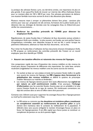La pratique des adresses fictives a pris, ces dernières années, une importance de plus en
plus grande. Il est aujourd’hui facile de trouver sur internet des offres d’adresses fictives
pour un montant allant de 150 à 200 € par mois. Ces adresses permettent de déclarer
une situation familiale incorrecte ouvrant le droit à des allocations plus élevées.

Plusieurs mesures visant à enrayer ce phénomène doivent être prises : sanctions plus
sévères pour ceux qui proposent de tels services, formations de la police locale pour la
détection des cas, échanges de données avec les compagnies d’eau et d’électricité pour
vérifier les consommations,…

   •   Renforcer les contrôles préventifs de l’ONSS pour détecter les
       employeurs fictifs.

Régulièrement, de vastes fraudes liées à l’utilisation de faux documents sociaux achetés à
des employeurs fictifs sont révélées. Le plus souvent, ces fraudes, qui sont parfois l’œuvre
d’organisations criminelles, sont détectées lorsque le mal est fait, à savoir lorsque les
paiements d’allocations, obtenues sur base des faux documents, ont eu lieu.

Pour éviter les fraudes liées à l’utilisation de faux documents émanant d’employeurs fictifs,
le MR propose un renforcement des contrôles préventifs dès l’instant où un nouvel
employeur peut être identifié par l’ONSS.


 Assurer une taxation effective et raisonnée des revenus de l’épargne.

Une comparaison rapide des taux d’imposition des revenus mobiliers et des revenus du
travail peut donner l’impression de différences très importantes. Sur cette base, certains
voudraient (re)globaliser les revenus mobiliers avec les autres sources de revenus.

   •   Ce souhait se base sur une analyse erronée de la pression fiscale réelle à la quelle
       sont soumis les revenus de l’épargne. Le MR s’oppose donc fermement à la
       globalisation des revenus mobiliers et défend le système de précompte
       mobilier libératoire sur intérêts et dividendes ;
   •   Les revenus de l’épargne doivent pouvoir être taxés effectivement. Le capital est
       par nature un actif extrêmement mobile. C’est pourquoi, l’échange
       d’information avec les autorités fiscales d’autres pays est un préalable à la lutte
       contre l’évasion fiscale de ce type de revenus. De nombreuses conventions ont
       déjà été conclues dans ce sens et l’effort devra être poursuivi.

Certaines voix s’élèvent aussi pour supprimer les avantages fiscaux liés à l’épargne-pension
au motif qu’ils coûteraient trop cher à l’Etat.

   •   Le MR estime au contraire que les deuxième et troisième piliers constituent
       un complément essentiel au renforcement du premier pilier et qu’ils
       doivent être maintenus dans le contexte du vieillissement de la population. Il
       défendra donc sans aucune ambigüité le maintien d’avantages fiscaux en place en
       faveur de l’épargne-pension. Il est effet capital que chacun puisse se constituer un
       complément de pension en sus de la pension légale.




                                                                                          83
 