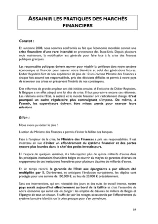 ASSAINIR LES PRATIQUES DES MARCHÉS
                                   FINANCIERS


Constat :
En automne 2008, nous sommes confrontés au fait que l’économie mondiale connait une
crise financière d’une rare intensité en provenance des Etats-Unis. Depuis plusieurs
mois maintenant, la mobilisation est générale pour faire face à la crise des finances
publiques grecques.

Les responsables politiques doivent œuvrer pour rétablir la confiance dans notre système
économique et financier pour assurer notre bien-être et celui des générations futures.
Didier Reynders fort de son expérience de plus de 10 ans comme Ministre des Finances a
chaque fois assumé ses responsabilités, pris des décisions difficiles et permis à notre pays
de traverser ces crises en préservant l’intérêt de nos concitoyens.

Des réformes de grande ampleur ont été initiées ensuite. A l’initiative de Didier Reynders,
la Belgique a en effet adopté une loi dite de crise. Il faut poursuivre encore ces réformes.
Les relations entre l’Etat, la société et le monde financier ont radicalement changé. C’est
pourquoi un cadre régulatoire plus contraignant s’impose. De même, à
l’avenir, les superviseurs doivent être mieux armés pour exercer leurs
missions.


Bilan :

Nous avons pu éviter le pire !

L’action du Ministre des Finances a permis d’éviter la faillite des banques.

Face à l’ampleur de la crise, le Ministre des Finances a pris ses responsabilités. Il est
intervenu en vue d’éviter un effondrement du système financier et des pertes
encore plus lourdes dans le chef des petits investisseurs.

En l’espace de quelques semaines, il a fallu injecter plus de quinze milliards d’euros dans
les principales institutions financières belges et couvrir au moyen de garanties diverses les
engagements de ces institutions financières pour plusieurs dizaines de milliards d’euros.

En un temps record, la garantie de l’Etat aux épargnants a par ailleurs été
multipliée par 5. Dorénavant, et anticipant l’évolution européenne, les dépôts sont
protégés pour une somme de 100.000 €, au lieu de 20.000 € précédemment.

Sans ces interventions, qui ont nécessité des jours et des nuits de travail intense, notre
pays serait aujourd’hui effectivement au bord de la faillite et c’est l’ensemble de
notre économie qui aurait été en danger : les emplois de dizaines de milliers de Belges et
l’épargne de tout un chacun. Il suffit de voir les ravages occasionnés par l’effondrement du
système bancaire islandais ou la crise grecque pour s’en convaincre.


                                                                                          84
 