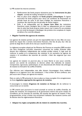 Le MR soutient les mesures suivantes :

      •    Renforcement des fonds propres nécessaires pour les instruments les plus
           risqués : activités de trading, titrisations en cascade,… ;
      •    Mise en place d’une obligation de fonds propres anticycliques. Il s’agirait
           d’accroître les fonds propres pour durcir les conditions de financement en
           période haute de cycle, le but étant d’obliger les institutions financières à
           constituer des réserves pour les périodes de vaches maigres ;
      •    Enfin, il est indispensable que les risques hors bilan des institutions
           financières soient réintégrés dans le bilan ou adéquatement pris en compte
           dans le calcul des fonds propres (cette mesure vise à mettre fin aux pratiques
           qui ont incité les banques à développer des produits très complexes et risqués
           en-dehors d’un contrôle adéquat).

 Réguler l’activité des agences de notation.

Les agences de notation portent une part de responsabilité dans la crise. Elles ont sous-
estimé les risques liés à certains instruments financiers. Une fois de plus, leur rôle est
pointé du doigt dans le cadre de la crise qui a touché la Grèce.

Le règlement européen adopté par les Ministres des Finances en novembre 2009 introduit
une série d’exigences concrètes notamment concernant les conflits d’intérêts (elles
doivent être totalement indépendantes des sociétés qu’elles notent). Il s’agit aussi de
renforcer la qualité et la transparence des notations et de soumettre les agences de
notation à la surveillance des autorités de contrôle : c’était des exigences que nous
portions.

Les agences de notation ne pourront plus, en toute liberté et sans aucun contrôle,
exercer une activité de consultance et devront utiliser des méthodes de notation
transparentes, rigoureuses, systématiques, et sans discontinuité afin d’éviter des arbitrages
de notation et d’encadrer les conflits d’intérêts.

Ces réformes sont indispensables mais elles doivent s’accompagner d’une meilleure
diligence et un jugement accru des investisseurs : il faut arrêter de faire confiance, sans
plus aucun sens critique, aux agences de notation.

Dans ce cadre, le MR préconise la mise en place au niveau européen d’un enregistrement
et d’une régulation appropriée des agences de notation.

Il encouragera la création d’agences de notation en Europe afin de renforcer la
concurrence sur ce marché.

Le MR entend aussi poursuivre le travail accompli en termes de conflits d’intérêts, de
qualité des notations, de transparence et de gouvernance interne ainsi qu’en matière de
surveillance, par les autorités de contrôles, des activités des agences de notation. Il faut,
progressivement, arriver à limiter très strictement l’utilisation des notations comme outil
de décision dans les réglementations financières.


 Adapter les règles comptables afin de réduire la volatilité des marchés.


                                                                                          90
 