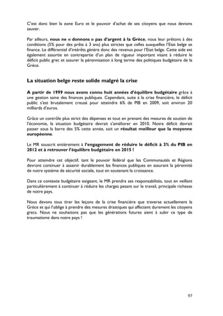 C’est donc bien la zone Euro et le pouvoir d’achat de ses citoyens que nous devions
sauver.

Par ailleurs, nous ne « donnons » pas d’argent à la Grèce, nous leur prêtons à des
conditions (5% pour des prêts à 3 ans) plus strictes que celles auxquelles l’Etat belge se
finance. Le différentiel d’intérêts génère donc des revenus pour l’Etat belge. Cette aide est
également assortie en contrepartie d’un plan de rigueur important visant à réduire le
déficit public grec et assurer la pérennisation à long terme des politiques budgétaire de la
Grèce.


La situation belge reste solide malgré la crise

A partir de 1999 nous avons connu huit années d’équilibre budgétaire grâce à
une gestion saine des finances publiques. Cependant, suite à la crise financière, le déficit
public s’est brutalement creusé pour atteindre 6% de PIB en 2009, soit environ 20
milliards d’euros.

Grâce un contrôle plus strict des dépenses et tout en prenant des mesures de soutien de
l’économie, la situation budgétaire devrait s’améliorer en 2010. Notre déficit devrait
passer sous la barre des 5% cette année, soit un résultat meilleur que la moyenne
européenne.

Le MR souscrit entièrement à l’engagement de réduire le déficit à 3% du PIB en
2012 et à retrouver l’équilibre budgétaire en 2015 !

Pour atteindre cet objectif, tant le pouvoir fédéral que les Communautés et Régions
devront continuer à assainir durablement les finances publiques en assurant la pérennité
de notre système de sécurité sociale, tout en soutenant la croissance.

Dans ce contexte budgétaire exigeant, le MR prendra ses responsabilités, tout en veillant
particulièrement à continuer à réduire les charges pesant sur le travail, principale richesse
de notre pays.

Nous devons tous tirer les leçons de la crise financière que traverse actuellement la
Grèce et qui l’oblige à prendre des mesures drastiques qui affectent durement les citoyens
grecs. Nous ne souhaitons pas que les générations futures aient à subir ce type de
traumatisme dans notre pays !




                                                                                          97
 