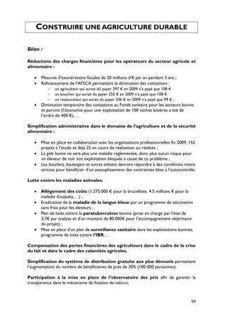 CONSTRUIRE UNE AGRICULTURE DURABLE

Bilan :

Réductions des charges financières pour les opérateurs du secteur agricole et
alimentaire :

   •   Mesures d’exonérations fiscales de 20 millions d’€ par an pendant 3 ans ;
   •   Refinancement de l’AFSCA permettant la diminution des cotisations :
           - un agriculteur qui aurait dû payer 397 € en 2009 n’a payé que 108 €
           - un boucher qui aurait du payer 255 € en 2009 n’a payé que 108 €
           - un restaurateur qui aurait du payer 236 € en 2009 n’a payé que 99 € ;
   •   Diminution temporaire des cotisations au Fonds sanitaire pour les secteurs bovins
       et porcins (l’économie pour une exploitation de 100 vaches laitières a été de
       l’ordre de 400 €),…

Simplification administrative dans le domaine de l’agriculture et de la sécurité
alimentaire :

   •   Mise en place en collaboration avec les organisations professionnelles fin 2009, 152
       projets à l’étude et déjà 25 en cours de réalisation ou réalisés ;
   •   La gale bovine ne sera plus une maladie réglementée, donc plus aucun risque pour
       un éleveur de voir son exploitation bloquée à cause de ce problème ;
   •   Les bouchers, boulangers et autres artisans devront répondre à des conditions moins
       strictes pour bénéficier d’un assouplissement des contraintes liées à l’autocontrôle.

Lutte contre les maladies animales.

   • Allègement des coûts (1.275.000 € pour la brucellose, 4.5 millions € pour la
     maladie d’aujesky,…) ;
   • Eradication de la maladie de la langue bleue par un programme de vaccination
     sans frais pour les éleveurs ;
   • Plan de lutte contre la paratuberculose bovine (prise en charge par l’état de
     3,7€ par analyse et d’un montant de 80.000€ pour l’accompagnement vétérinaire
     du projet) ;
   • Mise en place d’un plan de surveillance sanitaire dans les exploitations bovines,
     programme de lutte contre l’IBR,…

Compensation des pertes financières des agriculteurs dans le cadre de la crise
du lait et dans le cadre des calamités agricoles.

Simplification du système de distribution gratuite aux plus démunis permettant
l’augmentation du nombre de bénéficiaires de près de 30% (100 000 personnes).

Participation à la mise en place de l’observatoire des prix afin de garantir la
transparence dans le mécanisme de fixation de celui-ci.



                                                                                         98
 