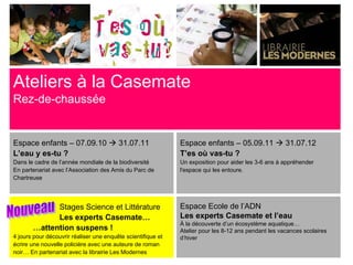 Ateliers à la Casemate
Rez-de-chaussée


Espace enfants – 07.09.10  31.07.11                          Espace enfants – 05.09.11  31.07.12
L’eau y es-tu ?                                               T’es où vas-tu ?
Dans le cadre de l’année mondiale de la biodiversité          Un exposition pour aider les 3-6 ans à appréhender
En partenariat avec l’Association des Amis du Parc de         l'espace qui les entoure.
Chartreuse




             Stages Science et Littérature                    Espace Ecole de l’ADN
             Les experts Casemate…                            Les experts Casemate et l’eau
                                                              À la découverte d’un écosystème aquatique…
       …attention suspens !                                   Atelier pour les 8-12 ans pendant les vacances scolaires
4 jours pour découvrir réaliser une enquête scientifique et   d’hiver
écrire une nouvelle policière avec une auteure de roman
noir… En partenariat avec la librairie Les Modernes
 