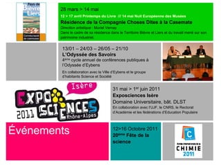 28 mars > 14 mai
        12 > 17 avril Printemps du Livre /// 14 mai Nuit Européenne des Musées
        Résidence de la Compagnie Choses Dites à la Casemate
        Direction artistique : Muriel Vernay
        Dans le cadre de sa résidence dans le Territoire Bièvre et Liers et du travail mené sur son
        patrimoine industriel.


         13/01 – 24/03 – 26/05 – 21/10
         L’Odyssée des Savoirs
         4ème cycle annuel de conférences publiques à
         l’Odyssée d’Eybens
         En collaboration avec la Ville d’Eybens et le groupe
         d’habitants Science et Société


                                        31 mai > 1er juin 2011
                                        Exposciences Isère
                                        Domaine Universitaire, bât. DLST
                                        En collaboration avec l’UJF, le CNRS, le Rectorat
                                        d’Académie et les fédérations d’Education Populaire




Événements                              12>16 Octobre 2011
                                        20ème Fête de la
                                        science
 