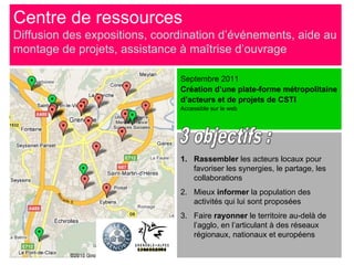 Centre de ressources
Diffusion des expositions, coordination d’événements, aide au
montage de projets, assistance à maîtrise d’ouvrage

                               Septembre 2011
                               Création d’une plate-forme métropolitaine
                               d’acteurs et de projets de CSTI
                               Accessible sur le web




                               1. Rassembler les acteurs locaux pour
                                  favoriser les synergies, le partage, les
                                  collaborations
                               2. Mieux informer la population des
                                  activités qui lui sont proposées
                               3. Faire rayonner le territoire au-delà de
                                  l’agglo, en l’articulant à des réseaux
                                  régionaux, nationaux et européens
 