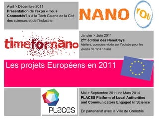 Avril > Décembre 2011
Présentation de l’expo « Tous
Connectés? » à la Tech Galerie de la Cité
des sciences et de l’industrie



                                            Janvier > Juin 2011
                                            2ère édition des NanoDays
                                            Ateliers, concours vidéo sur Youtube pour les
                                            jeunes de 12 à 18 ans




Les projets Européens en 2011


                                            Mai > Septembre 2011 >> Mars 2014
                                            PLACES Platform of Local Authorities
                                            and Communicators Engaged in Science

                                            En partenariat avec la Ville de Grenoble
 
