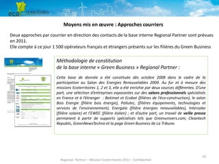 Moyens mis en œuvre : Approches courriers
Deux approches par courrier en direction des contacts de la base interne Regional Partner sont prévues
en 2011.
Elle compte à ce jour 1 500 opérateurs français et étrangers présents sur les filières du Green Business

Méthodologie de constitution
de la base interne « Green Business » Regional Partner :
Cette base de donnée a été constituée dès octobre 2008 dans le cadre de la
participation au Salon des Energies Renouvelables 2009. Au fur et à mesure des
missions Ecoterritoires 1, 2 et 3, elle a été enrichie par deux sources différentes. D’une
part, une sélection d’entreprises exposantes sur des salons professionnels spécialisés
en France et à l’étranger : Batimat et Ecobat (filières de l’éco-construction), le salon
Bois Energie (filière bois énergie), Pollutec, (filières équipements, technologies et
services de l'environnement), Energaïa (filière énergies renouvelables), Intersolar
(filière solaire) et l’EWEC (filière éolien) ; et d’autre part, un travail de veille presse
permanent à partir de supports spécialisés tels que Greenunivers.com, Cleantech
Republic, GreenNewsTechno et la page Green Business de La Tribune.

Regional Partner – Mission Ecoterritoires 2011 - Confidentiel

10

 