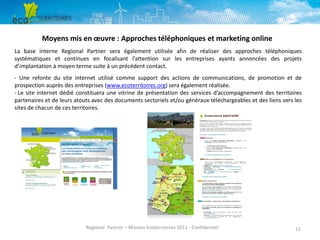 Moyens mis en œuvre : Approches téléphoniques et marketing online
La base interne Regional Partner sera également utilisée afin de réaliser des approches téléphoniques
systématiques et continues en focalisant l’attention sur les entreprises ayants annoncées des projets
d’implantation à moyen terme suite à un précédent contact.
- Une refonte du site internet utilisé comme support des actions de communications, de promotion et de
prospection auprès des entreprises (www.ecoterritoires.org) sera également réalisée.
- Le site internet dédié constituera une vitrine de présentation des services d’accompagnement des territoires
partenaires et de leurs atouts avec des documents sectoriels et/ou généraux téléchargeables et des liens vers les
sites de chacun de ces territoires.

Regional Partner – Mission Ecoterritoires 2011 - Confidentiel

11

 
