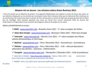 Moyens mis en œuvre : Les missions salons Green Business 2011
▪ Prises de rendez-vous et détection de projets : Une approche téléphonique sera réalisée en amont de chacun des salons sur
une sélection d’exposants sur les activités qui connaissent la plus forte croissance telles que les fabricants d’éco-matériaux ou
les constructeurs de maisons bois dans le secteur de l’éco-construction ou encore les fabricants de granulés bois dans la filière
bois de chauffage. Cette première approche sera suivie par l’envoi d’un courrier présentant l’offre de services des
Ecoterritoires et l’organisation d’une rencontre des dirigeants porteurs de projets sur les salons.

Salons présélectionnés à ce jour :

 EWEC : www.ewec2011.info - Bruxelles /mars 2011 - 1er salon européen de l’éolien
 Salon Bois Energie : www.boisenergie.com - Besançon / Mars 2011 - filière bois énergie
 Intersolar : www.intersolar.de – Munich / Juin 2011 – 1er salon européen des filières
solaires photovoltaïque et thermique

 Batimat : www.batimat.com – Paris / Novembre 2011 – biomatériaux - écomatériaux

 Pollutec : www.pollutec.com – Paris / Décembre 2011 – EnR – véhicule décarboné –
valorisation des déchets – biomasse - méthanisation

 Energaïa : www.energaia-expo.com – Montpellier / Décembre 2011 – EnR/ écomatériaux
 Salon Bois et Habitat : http://www.bois-habitat.be – Namur / Mars 2011 – éco
(sous réserve de la validation de la pertinence des cibles)

construction

 SIREME : Paris / Juin 2011 (sous réserve de confirmation de l’évènement par les

organisateurs

du salon)
Regional Partner – Mission Ecoterritoires 2011 - Confidentiel

13

 