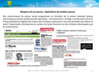 Moyens mis en œuvre : Opérations de relation presse
Des communiqués de presse seront programmés en direction de la presse nationale (presse
économique et presse professionnelle spécialisée : environnement / énergie / construction) et de la
Presse Quotidienne Regional de chacun des territoires partenaires. Cet outil permettra de mettre en
avant l’implantation d’entreprises du secteur du Green Business ou des initiatives développées par
les Ecoterritoires.

Regional Partner – Mission Ecoterritoires 2011 - Confidentiel

14

 