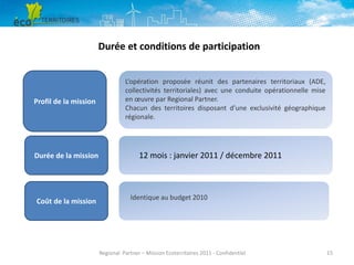 Durée et conditions de participation

Profil de la mission

Durée de la mission

Coût de la mission

L’opération proposée réunit des partenaires territoriaux (ADE,
collectivités territoriales) avec une conduite opérationnelle mise
en œuvre par Regional Partner.
Chacun des territoires disposant d’une exclusivité géographique
régionale.

12 mois : janvier 2011 / décembre 2011

Identique au budget 2010

Regional Partner – Mission Ecoterritoires 2011 - Confidentiel

15

 