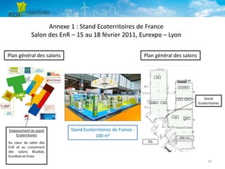 Annexe 1 : Stand Ecoterritoires de France
Salon des EnR – 15 au 18 février 2011, Eurexpo – Lyon
Plan général des salons

Plan général des salons

Stand
Ecoterritoires

Emplacement du stand
Ecoterritoires

Stand Ecoterritoires de France :
100 m²

Au cœur du salon des
EnR et au croisement
des salons Bluebat,
Eurobois et Eneo
16

 
