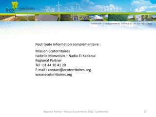 Pout toute information complémentaire :
Mission Ecoterritoires
Isabelle Monvoisin – Nadia El-Kadaoui
Regional Partner
Tél : 01 44 10 41 20
E-mail : contact@ecoterritoires.org
www.ecoterritoires.org

Regional Partner – Mission Ecoterritoires 2011 - Confidentiel

17

 