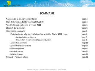 SOMMAIRE
A propos de la mission Ecoterritoires
Bilan de la mission Ecoterritoires 2008/2010
Plan d’action opérationnel prévu en 2011
Objectifs de la mission
Moyens mis en œuvre
- Participation au salon des EnR et des Eco-activités - Février 2011 - Lyon
- Le stand « Ecoterritoires »
- Prospection et promotion à l’occasion du salon

- Approches courriers
- Approches téléphoniques
- Marketing online
- Missions salons
- Relation Presse
Annexe 1 : Plans des salons

Regional Partner – Mission Ecoterritoires 2011 - Confidentiel

page 3
page 4
page 6
page 6
page 6
page 7
page 7
page 8

page 10
page 11
page 11
page 13
page 14
page 16

2

 