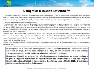 A propos de la mission Ecoterritoires
La mission Ecoterritoires a débuté en novembre 2008 en associant 7, puis 9 partenaires territoriaux avec un double
objectif : d’une part, identifier les projets d’implantation liés au Green Business qui seront initiés par les entreprises
françaises et étrangères, et d’autre part, promouvoir les territoires partenaires qui participent à la mission.
La mission a connu trois phases consécutives :
- La première a été réalisée autour du principal évènement français du secteur, le Salon des Energies Renouvelables
(fin février 2009 – Lyon). A cette occasion, des opérations de promotion-prospection ont été menées en amont, et un
stand « Ecoterritoires de France » a permis de rencontrer les entreprises, d’identifier leurs projets et de mettre en
avant les territoires partenaires.
- De mai 2009 à décembre 2009 une seconde phase a été engagée, fondée sur différentes approches opérationnelles :
missions sur plusieurs salons professionnels liés au Green Business (Energies Renouvelables, Eco-technologies / écoindustries, eco-construction), mise en œuvre d’opérations de relation-presse, dispositif marketing on-line et suivi des
contacts de la première phase.
- Enfin, une troisième phase, combinaison des 2 premières missions, est actuellement en cours et s’achèvera en
décembre 2010.

Le bilan global de ces missions s’avére largement positif : 178 projets identifiés, 169 contacts à suivre
annonçant un projet dans un délai inférieur à 24 mois, 38 847 connexions sur le site internet
« Ecoterritoires », plus de 150 articles dans la presse nationale et régionale.
Un nouveau dispositif est prévu en 2011 afin de poursuivre et de développer les actions réalisées à
ce jour. Il s’appuiera notamment sur la participation des Ecoterritoires au Salon des Energies
Renouvelables, Enéo, Bluebat, et Eurobois qui se déroulera du 15 au 18 février 2011 à Lyon avec un
stand associant les partenaires de la mission.
Regional Partner – Mission Ecoterritoires 2011 - Confidentiel

3

 