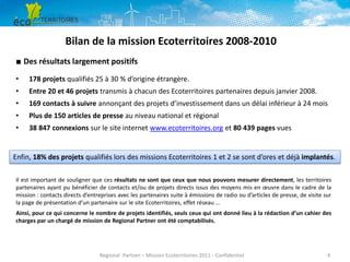 Bilan de la mission Ecoterritoires 2008-2010
■ Des résultats largement positifs
•

178 projets qualifiés 25 à 30 % d’origine étrangère.

•

Entre 20 et 46 projets transmis à chacun des Ecoterritoires partenaires depuis janvier 2008.

•

169 contacts à suivre annonçant des projets d’investissement dans un délai inférieur à 24 mois

•

Plus de 150 articles de presse au niveau national et régional

•

38 847 connexions sur le site internet www.ecoterritoires.org et 80 439 pages vues

Enfin, 18% des projets qualifiés lors des missions Ecoterritoires 1 et 2 se sont d’ores et déjà implantés.
Il est important de souligner que ces résultats ne sont que ceux que nous pouvons mesurer directement, les territoires
partenaires ayant pu bénéficier de contacts et/ou de projets directs issus des moyens mis en œuvre dans le cadre de la
mission : contacts directs d’entreprises avec les partenaires suite à émissions de radio ou d’articles de presse, de visite sur
la page de présentation d’un partenaire sur le site Ecoterritoires, effet réseau …
Ainsi, pour ce qui concerne le nombre de projets identifiés, seuls ceux qui ont donné lieu à la rédaction d’un cahier des
charges par un chargé de mission de Regional Partner ont été comptabilisés.

Regional Partner – Mission Ecoterritoires 2011 - Confidentiel

4

 