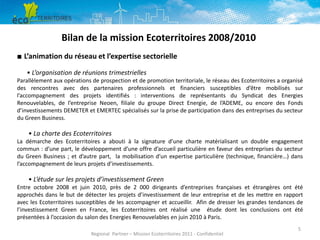 Bilan de la mission Ecoterritoires 2008/2010
■ L’animation du réseau et l’expertise sectorielle
• L’organisation de réunions trimestrielles
Parallèlement aux opérations de prospection et de promotion territoriale, le réseau des Ecoterritoires a organisé
des rencontres avec des partenaires professionnels et financiers susceptibles d’être mobilisés sur
l’accompagnement des projets identifiés : interventions de représentants du Syndicat des Energies
Renouvelables, de l’entreprise Neoen, filiale du groupe Direct Energie, de l’ADEME, ou encore des Fonds
d’investissements DEMETER et EMERTEC spécialisés sur la prise de participation dans des entreprises du secteur
du Green Business.

• La charte des Ecoterritoires
La démarche des Ecoterritoires a abouti à la signature d’une charte matérialisant un double engagement
commun : d’une part, le développement d’une offre d’accueil particulière en faveur des entreprises du secteur
du Green Business ; et d’autre part, la mobilisation d’un expertise particulière (technique, financière…) dans
l’accompagnement de leurs projets d’investissements.

• L’étude sur les projets d’investissement Green
Entre octobre 2008 et juin 2010, près de 2 000 dirigeants d’entreprises françaises et étrangères ont été
approchés dans le but de détecter les projets d’investissement de leur entreprise et de les mettre en rapport
avec les Ecoterritoires susceptibles de les accompagner et accueillir. Afin de dresser les grandes tendances de
l’investissement Green en France, les Ecoterritoires ont réalisé une étude dont les conclusions ont été
présentées à l’occasion du salon des Energies Renouvelables en juin 2010 à Paris.
Regional Partner – Mission Ecoterritoires 2011 - Confidentiel

5

 