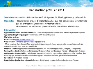 Plan d’action prévu en 2011
Territoires Partenaires : Mission limitée à 12 agences de développement / collectivités
Objectifs : - Identifier les projets d’implantation liés aux éco-activités qui seront initiés
par les entreprises (nationales / internationales).
- Promouvoir les territoires partenaires qui participent à la mission.
Intervention :
Approches courriers personnalisées : 1500 éco-entreprises recensées dont 500 entreprises étrangères
Approches téléphoniques personnalisées : 1500 éco-entreprises
Marketing online :
▪ site internet www.ecoterritoires.org
▪ Présentation territoires partenaires : espace dédié
▪ Mise en place d'un dispositif de webmarketing permanent : liens sponsorisés, approches emailings,
opération sur les sites internet spécialisés
Missions salons : Approche directe des exposants sur 10 salons spécialisés (Français / Européens)
Participation des territoires partenaires sur le stand « Eco-territoires de France » à l’occasion du salon
des Energies Renouvelables : Mission de prospection amont, conception, création et mise en place d’un
stand équipé, conception réalisation des supports de communication, promotion évènement,…
Opérations de relation presse
Organisation de réunions trimestrielles avec des têtes de réseau du Green Business en France.
Regional Partner – Mission Ecoterritoires 2011 - Confidentiel

6

 