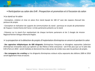 • Participation au salon des EnR : Prospection et promotion et à l’occasion du salon
Le stand sur le salon
- Conception, création et mise en place d’un stand équipé de 100 m² avec des espaces d’accueil des
porteurs de projets
- Conception et réalisation de supports de communication du stand : panneaux et visuels de présentation
de l’espace « Ecoterritoires de France » et des partenaires présents sur le stand
- Présence sur le stand d’un représentant de chaque territoire partenaire et de 2 chargés de mission
Regional Partner bilingue Allemand Anglais

 La prospection et la détection de projets d’implantation d’entreprise en amont et pendant le salon
- Des approches téléphoniques de 600 dirigeants d’entreprises françaises et étrangères exposantes (sélection
d’entreprises innovantes et/ou qui opèrent sur des filières à forte croissance) - soit 4 fois plus que sur le salon des
EnR à Paris en 2010 - seront réalisées et donneront lieu à des prises de rendez-vous avec les porteurs de projets.
- Des campagnes de e-mailing sur les dirigeants d’entreprises visiteurs et/ou exposants des éditions 2009 et 2010
seront également mises en œuvre.

Regional Partner – Mission Ecoterritoires 2011 - Confidentiel

8

 