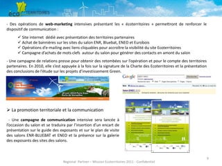 - Des opérations de web-marketing intensives présentant les « écoterritoires » permettront de renforcer le
dispositif de communication :
 Site internet dédié avec présentation des territoires partenaires
 Achat de bannières sur les sites du salon ENR, Bluebat, ENEO et Eurobois
 Opérations d’e-mailing avec liens cliquables pour accroître la visibilité du site Ecoterritoires
 Campagne d’achats de mots clefs autour du salon pour générer des contacts en amont du salon
- Une campagne de relations presse pour obtenir des retombées sur l’opération et pour le compte des territoires
partenaires. En 2010, elle s’est appuyée à la fois sur la signature de la Charte des Ecoterritoires et la présentation
des conclusions de l’étude sur les projets d’investissement Green.

 La promotion territoriale et la communication
- Une campagne de communication intensive sera lancée à
l’occasion du salon et se traduira par l’insertion d’un encart de
présentation sur le guide des exposants et sur le plan de visite
des salons ENR-BLUEBAT et ENEO et la présence sur la galerie
des exposants des sites des salons.

Regional Partner – Mission Ecoterritoires 2011 - Confidentiel

9

 
