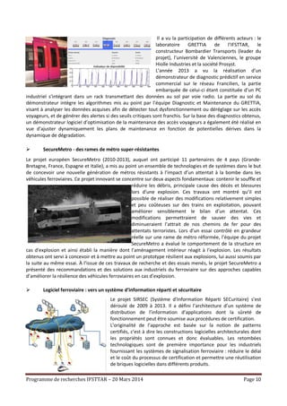 Programme de recherches IFSTTAR – 20 Mars 2014 Page 10
Il a vu la participation de différents acteurs : le
laboratoire GRETTIA de l’IFSTTAR, le
constructeur Bombardier Transports (leader du
projet), l’université de Valenciennes, le groupe
Hiolle Industries et la société Prosyst.
L’année 2013 a vu la réalisation d’un
démonstrateur de diagnostic prédictif en service
commercial sur le réseau Francilien, la partie
embarquée de celui-ci étant constituée d’un PC
industriel s’intégrant dans un rack transmettant des données au sol par voie radio. La partie au sol du
démonstrateur intègre les algorithmes mis au point par l’équipe Diagnostic et Maintenance du GRETTIA,
visant à analyser les données acquises afin de détecter tout dysfonctionnement ou déréglage sur les accès
voyageurs, et de générer des alertes si des seuils critiques sont franchis. Sur la base des diagnostics obtenus,
un démonstrateur logiciel d’optimisation de la maintenance des accès voyageurs a également été réalisé en
vue d'ajuster dynamiquement les plans de maintenance en fonction de potentielles dérives dans la
dynamique de dégradation.
 SecureMetro - des rames de métro super-résistantes
Le projet européen SecureMetro (2010-2013), auquel ont participé 11 partenaires de 4 pays (Grande-
Bretagne, France, Espagne et Italie), a mis au point un ensemble de technologies et de systèmes dans le but
de concevoir une nouvelle génération de métros résistants à l’impact d’un attentat à la bombe dans les
véhicules ferroviaires. Ce projet innovant se concentre sur deux aspects fondamentaux: contenir le souffle et
réduire les débris, principale cause des décès et blessures
lors d’une explosion. Ces travaux ont montré qu’il est
possible de réaliser des modifications relativement simples
et peu coûteuses sur des trains en exploitation, pouvant
améliorer sensiblement le bilan d’un attentat. Ces
modifications permettraient de sauver des vies et
diminueraient l’attrait de nos chemins de fer pour des
attentats terroristes. Lors d’un essai contrôlé en grandeur
réelle sur une rame de métro réformée, l’équipe du projet
SecureMetro a évalué le comportement de la structure en
cas d'explosion et ainsi établi la manière dont l’aménagement intérieur réagit à l’explosion. Les résultats
obtenus ont servi à concevoir et à mettre au point un prototype résilient aux explosions, lui aussi soumis par
la suite au même essai. À l’issue de ces travaux de recherche et des essais menés, le projet SecureMetro a
présenté des recommandations et des solutions aux industriels du ferroviaire sur des approches capables
d’améliorer la résilience des véhicules ferroviaires en cas d’explosion.
 Logiciel ferroviaire : vers un système d’information réparti et sécuritaire
Le projet SIRSEC (Système d’Information Réparti SECuritaire) s’est
déroulé de 2009 à 2013. Il a défini l’architecture d’un système de
distribution de l’information d’applications dont la sûreté de
fonctionnement peut être soumise aux procédures de certification.
L’originalité de l’approche est basée sur la notion de patterns
certifiés, c’est à dire les constructions logicielles architecturales dont
les propriétés sont connues et donc évaluables. Les retombées
technologiques sont de première importance pour les industriels
fournissant les systèmes de signalisation ferroviaire : réduire le délai
et le coût du processus de certification et permettre une réutilisation
de briques logicielles dans différents produits.
 